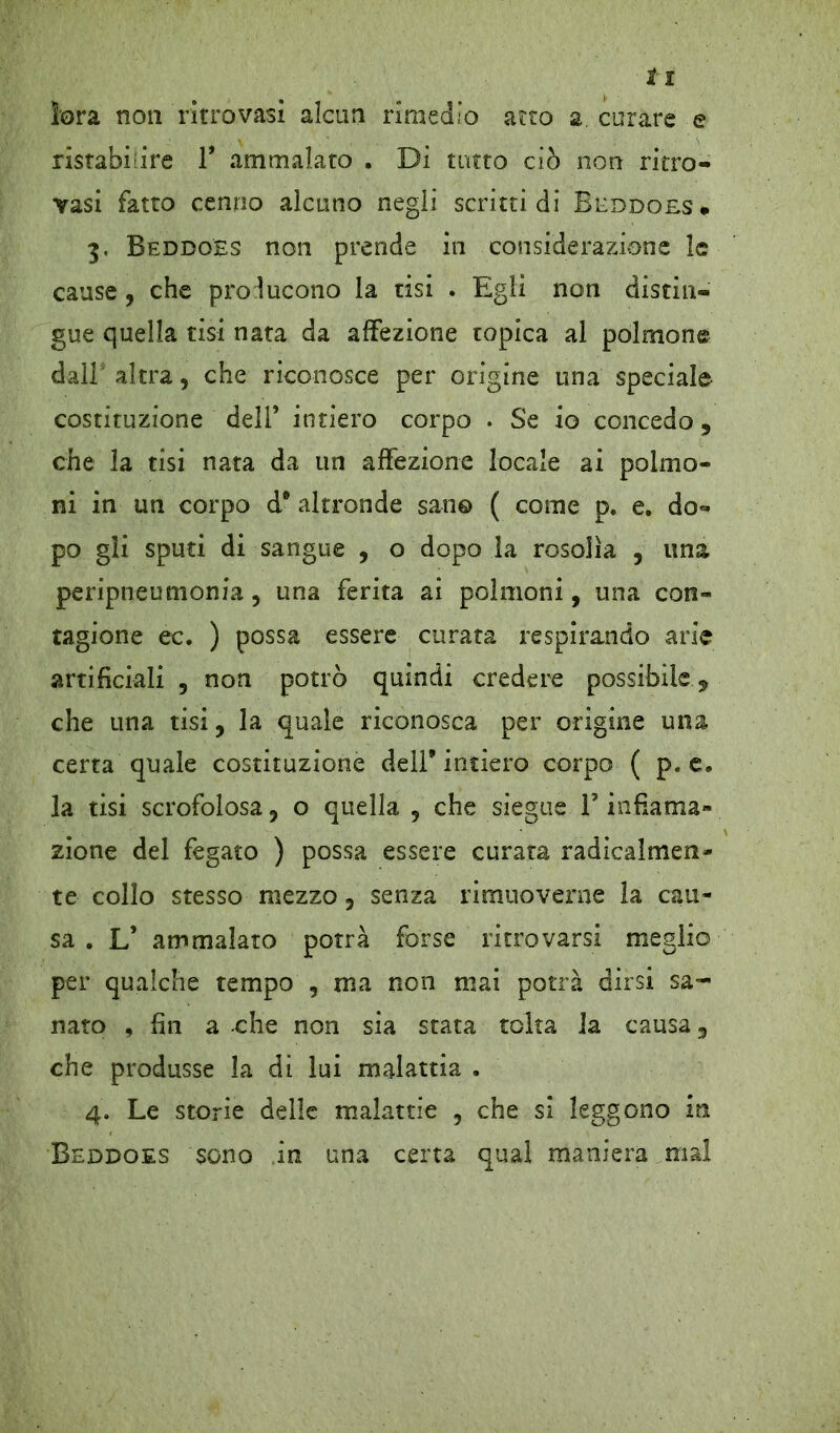 ìora non ritrovasi alcun rimedio aero a, curare e ristabilire 1* ammalato . Di tutto ciò non ritro- vasi fatto cenno alcuno negli scritti di Beddoes* 3, Beddoes non prende in considerazione le cause, che prò lucono la tisi . Egli non distin- gue quella tisi nata da affezione topica al polmone dall altra9 che riconosce per origine una speciale costituzione dell’ intiero corpo . Se io concedo 9 che la tisi nata da un affezione locale ai polmo- ni in un corpo d9 altronde san© ( come p. e. do- po gli sputi di sangue , o dopo la rosolìa , una peripneumonia, una ferita ai polmoni, una con- tagiane ec. ) possa essere curata respirando arie artificiali 9 non potrò quindi credere possibile 5, che una tisi9 la quale riconosca per origine una certa quale costituzione dell9 intiero corpo ( p. e, la tisi scrofolosa j o quella 9 che siegue F infiama» zione del fegato ) possa essere curata radicalmen- te collo stesso mezzo 5 senza rimuoverne la cau- sa . L’ ammalato potrà forse ritrovarsi meglio per qualche tempo , ma non mai potrà dirsi sa- nato , fin a che non sia stata tolta la causa 9 che produsse la di lui malattia . 4. Le storie delle malattie 9 che si leggono in Beddoes sono in una certa qual maniera mal