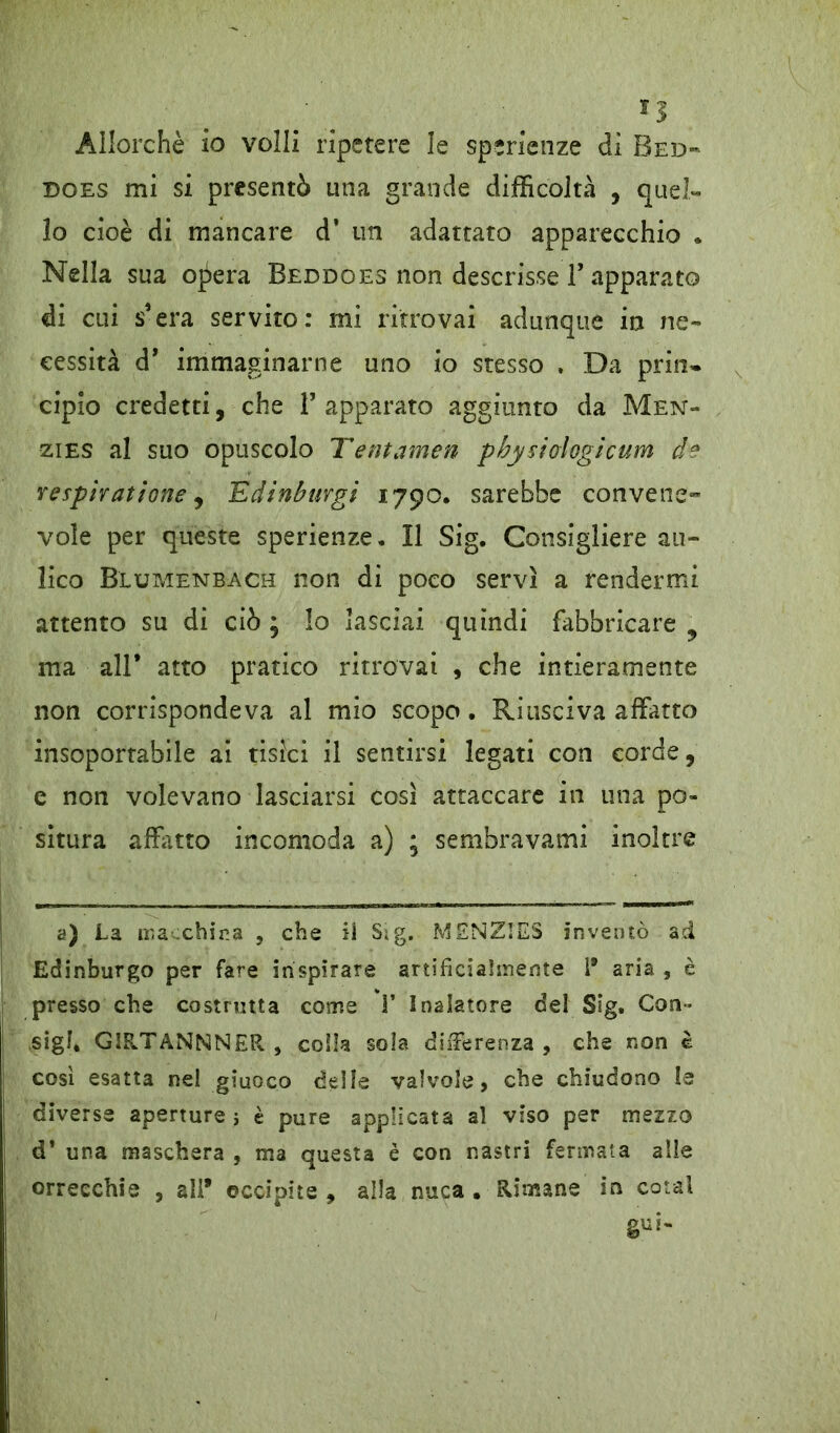 Allorché io volli ripetere le sperienze dì Bed- does mi si presentò una grande difficoltà , quel- lo cioè di mancare d* un adattato apparecchio . Nella sua opera Beddoes non descrisse 1* apparato di cui s’era servito: mi ritrovai adunque in ne- cessità d* immaginarne uno io stesso , Da prin- cipio credetti, che V apparato aggiunto da Men- zies al suo opuscolo Tentamen pbysioiogicum de vespiratìone, Edinburgi 1790, sarebbe convene- vole per queste sperienze. 11 Sig. Consigliere au- lico Blumenbach non di poco servì a rendermi attento su di ciò ; lo lasciai quindi fabbricare 9 ma all* atto pratico ritrovai , che intieramente non corrispondeva al mio scopo . Riusciva affatto insoportabile ai tisici il sentirsi legati con corde, e non volevano lasciarsi così attaccare in una po- situra affitto incomoda a) ; sembravami inoltre 2) La macchina , che ii Sig. MENZIES inventò ad Edinburgo per fare inspirare artificialmente i* aria , è presso che costrutta come 1* Inalatore del Sig. Con- sigi. GIRTANNNER, colla sola differenza , che non è così esatta nel giuoco delle valvole, che chiudono le diverse aperture j è pure applicata al viso per mezzo d’ una maschera , ma questa è con nastri fermata alle orreechis , all* occipite , alla nuca . Rimane in coiai gui- /