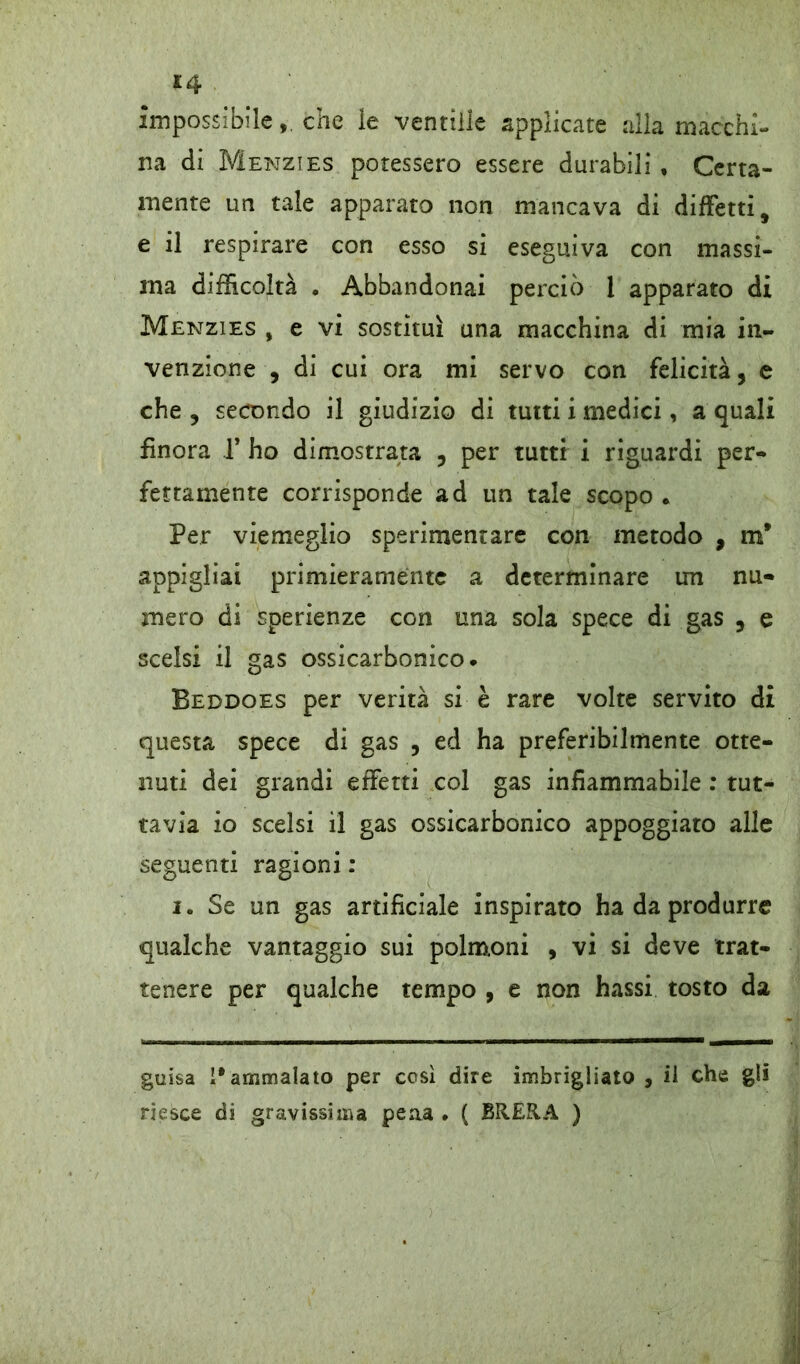 £4 impossibileche le vendile applicate alla macchi- na di Menzies potessero essere durabili , Certa- mente un tale apparato non mancava di diffetti, e il respirare con esso si eseguiva con massi- ma difficoltà • Abbandonai perciò 1 apparato di Menzies , e vi sostituì una macchina di mia in- venzione , di cui ora mi servo con felicità, e che , secondo il giudizio di tutti i medici, a quali finora f ho dimostrata , per tutti i riguardi per- fettamente corrisponde ad un tale scopo . Per viemeglio sperimentare con metodo , m* appigliai primieramente a determinare un nu- mero di sperienze con una sola spece di gas , e scelsi il gas ossicarbonico* Beddoes per verità si è rare volte servito di questa spece di gas , ed ha preferibilmente otte- nuti dei grandi effetti col gas infiammabile : tut- tavia io scelsi il gas ossicarbonico appoggiato alle seguenti ragioni : i. Se un gas artificiale inspirato ha da produrre qualche vantaggio sui polmoni , vi si deve trat- tenere per qualche tempo , e non hassi tosto da guisa ì#ammalato per così dire imbrigliato , il che gli riesce di gravissima peaa . ( BRERA )