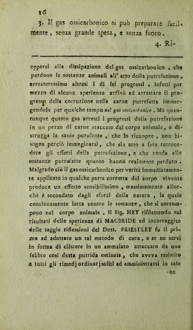 3. Il gas ossicarbonico sx può preparare facile mente , senza grande spesa, e senza fuoco. 4. Ri- opporsi alia dissipazione dei gas ossicarbonico , che perdono le sostanze animali all* atto della putrefazione , arresteressimo altresì i di lei progressi • Infatti per mezzo di alcune sperienze arrivò ad arrestare il pro- gres^> della corruzione nella carne putrefatta immer- gendola per qualche tempo nel gas ossicarbonico . Ma quan- tunque questo gas arresti i progressi della putrefazione in un pezzo di carne staccato dal corpo animale, e di- strugga la sanie purulenta , che Io ricuopre , non bi- sogna perciò immaginarsi, che sia atto a fare retroce- dere gli effetti della putrefazione, e che renda alle sostanze putrefatte qnanto hanno realmente perduto • Malgrado ciò il gas ossicarbonico per verità immediatamen- te applicato in qualche parte corrotta del corpo vivente produce un effetto sensibilissimo , massimamente allor- ché è secondato dagli sforzi della natura , la quale continuamente lotta contro le sostanze , che si corrom- pono nel corpo animale . 11 Sig. HEY riflettendo sui risultati delle sperienze di MACBR1DE ed incorraggito delle saggie riflessioni del Dott. PRIESTLEY fu il pri- &10 ad adottare un tal metodo di cura , e se ne servi sn forma di clistere in un ammalato attaccato da una febbre così detta putrida ostinata , che aveva resistite a tutti gli rimedj ordinar j soliti ad amministrarsi in tale •oc