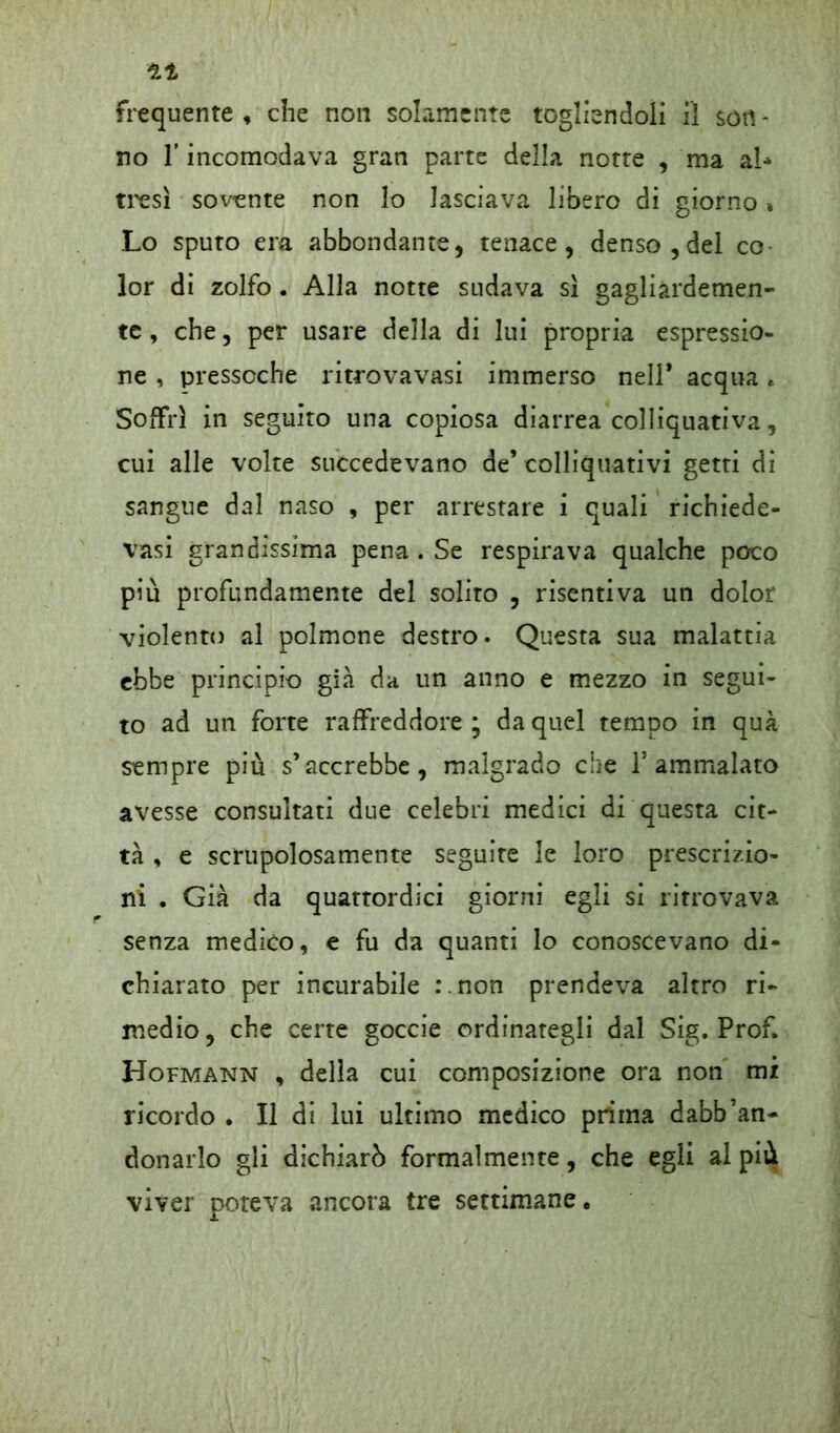 no l'incomodava gran parte della notte , ma al* tresì sovente non lo lasciava libero di giorno * Lo sputo era abbondante, tenace, denso, del co lor di zolfo. Alla notte sudava sì gagliàrdemen- te , che, per usare della di lui propria espressio- ne , pressoché ritrovavasi immerso nell* acqua e Soffrì in seguito una copiosa diarrea colliquativa, cui alle volte succedevano de’colliquativi getti di sangue dal naso , per arrestare i quali richiede- vasi grandissima pena . Se respirava qualche poco più profundamente del solito , risentiva un dolor violento al polmone destro. Questa sua malattia ebbe principio già da un anno e mezzo in segui- to ad un forte raffreddore ; da quel tempo in qua sempre più s’accrebbe, malgrado che l’ammalato avesse consultati due celebri medici di questa cit- tà , e scrupolosamente seguire le loro prescrizio- ni . Già da quattordici giorni egli si ritrovava senza medico, e fu da quanti lo conoscevano di- chiarato per incurabile r.non prendeva altro ri- medio, che certe goccie ordinategli dal Sig. Prof. Hofmann , della cui composizione ora non mi ricordo . Il di lui ultimo medico prima dabb’an- donarlo gli dichiarò formalmente, che egli al più vìver poteva ancora tre settimane.