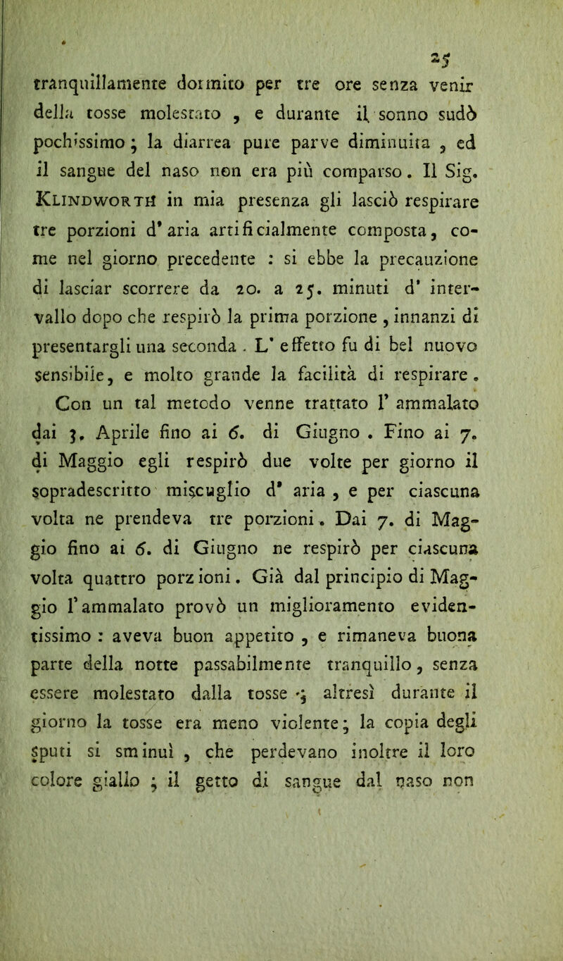 s5 tranquillamente dormito per tre ore senza venir della tosse molestato , e durante il. sonno sudò pochissimo ; la diarrea pure parve diminuita , ed il sangue del naso non era più comparso. Il Sig. KlindwortH in mia presenza gli lasciò respirare tre porzioni d’aria artificialmente composta, co- me nel giorno precedente : si ebbe la precauzione di lasciar scorrere da io. a 25. minuti d* inter- vallo dopo che respirò la prima porzione , innanzi di presentargli una seconda . L* effetto fu di bel nuovo sensibile, e molto grande la facilità di respirare. Con un tal metodo venne trattato 1’ ammalato dai 3. Aprile fino ai 6. di Giugno . Fino ai 7. di Maggio egli respirò due volte per giorno il sopradescritto miscuglio d* aria , e per ciascuna volta ne prendeva tre porzioni . Dai 7. di Mag- gio fino ai 5. di Giugno ne respirò per ciascuna volta quattro porz ioni. Già dal principio di Mag- gio f ammalato provò un miglioramento eviden- tissimo : aveva buon appetito , e rimaneva buona parte della notte passabilmente tranquillo, senza essere molestato dalla tosse q altresì durante il giorno la tosse era meno violente; la copia degli Sputi si sminuì , che perdevano inoltre il loro colore giallo ; il getto di sangue dal naso non