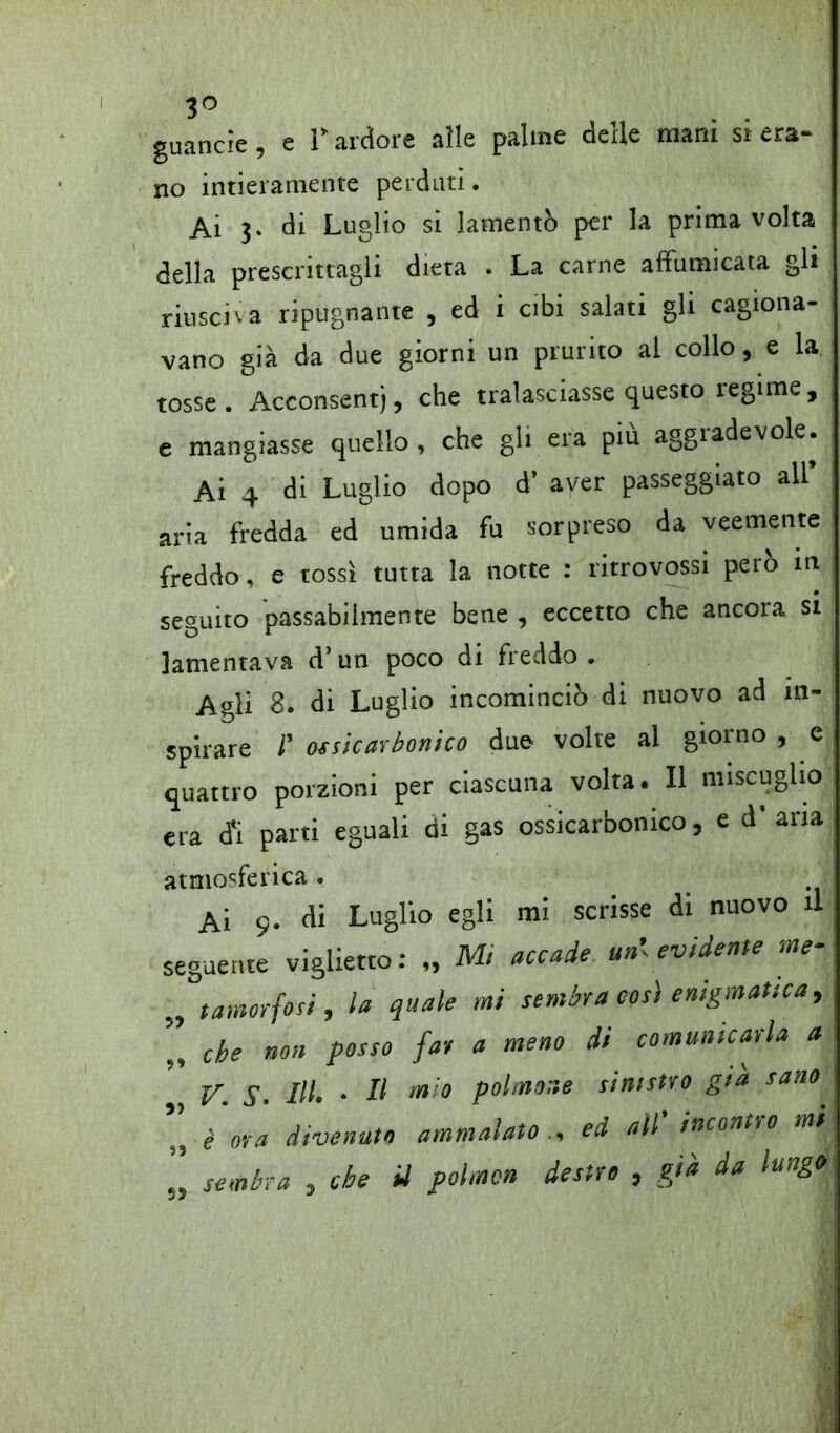 3° guancie, e 1* ardore alle palme delle mani si era- no intieramente perduti. Ai j. di Luglio si lamentò per la prima volta della prescrittagli dieta . La carne affumicata gli riusciva ripugnante , ed i cibi salati gli cagiona- vano già da due giorni un prurito al collo, e la tosse. Acconsentj, che tralasciasse questo regime, e mangiasse quello, che gli era piu aggiadevole. Ai 4 di Luglio dopo d’ aver passeggiato all’ aria fredda ed umida fu sorpreso da veemente freddo, e tossì tutta la notte : ritrovassi pero in seguito passabilmente bene , eccetto che ancora si lamentava d’un poco di freddo . Agli 8. di Luglio incominciò di nuovo ad in- spirare r ossicarbonico due volte al gioino , e quattro porzioni per ciascuna volta. Il miscuglio era ti parti eguali di gas ossicarbonico, e d’aria atmosferica. Ai 9. di Luglio egli mi scrisse di nuovo il seguente viglietto: „ Mi accade un', evidente me- „ tamorfosi, la quale mi sembra così enigmatica, che non posso far a meno di comunicarla a v. s. m. • u m,° p°imo!ie stmmo s>a san0 ,, è ora divenuto ammalato., ed all inconti 0 mi „ sembra , che il polmcn destro , già da lungo