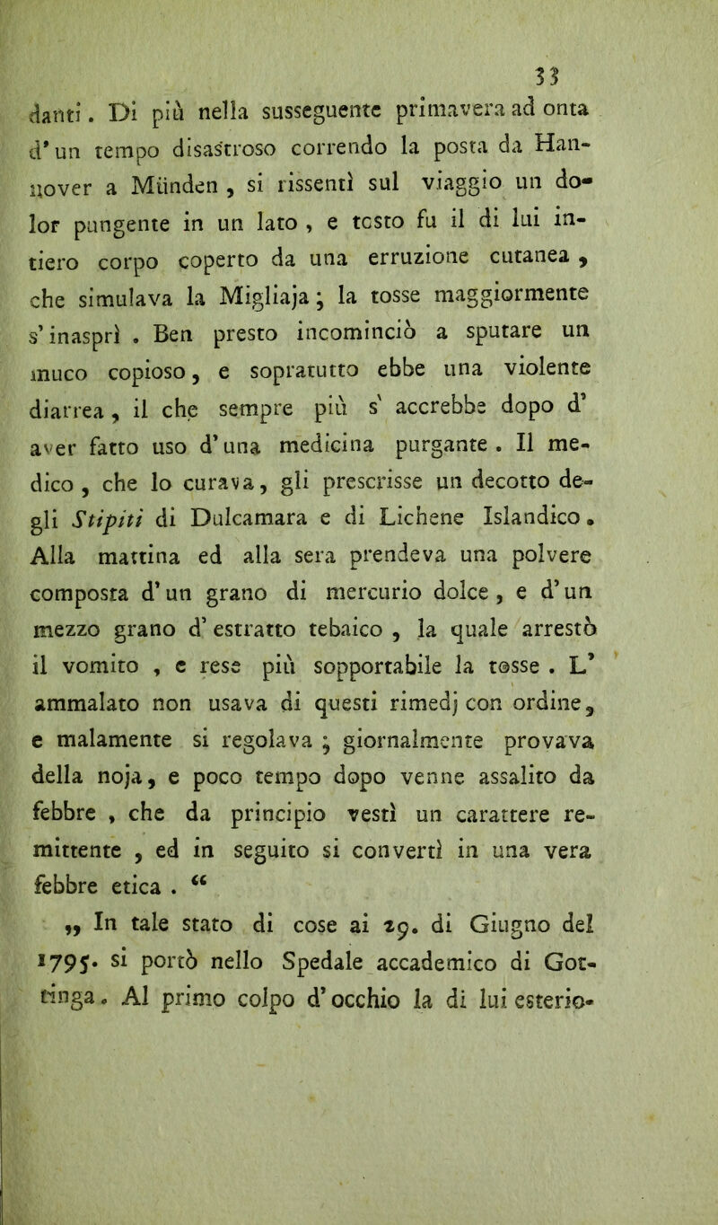 danti. Di piti nella susseguente primavera ad onta d* un tempo disastroso correndo la posta da Han- nover a Miinden , si rissenti sul viaggio un do- lor pungente in un lato , e testo fu il di liti in- tiero corpo coperto da una erruzione cutanea , che simulava la Migliaja ; la tosse maggiormente s’inasprì . Ben presto incominciò a sputare un muco copioso, e sopratutto ebbe una violente diarrea , il che sempre più s' accrebbe dopo d’ aver fatto uso d’una medicina purgante. Il me- dico, che lo curava, gli prescrisse un decotto de- gli Stipiti di Dulcamara e di Lichene Islandico. Alla mattina ed alla sera prendeva una polvere composta d’un grano di mercurio dolce, e d’un mezzo grano d’ estratto tebaico , la quale arrestò il vomito , c rese più sopportabile la tosse . L’ ammalato non usava di questi rimedj con ordine, e malamente si regolava ; giornalmente provava della noja, e poco tempo dopo venne assalito da febbre , che da principio vestì un carattere re- mittente , ed in seguito si convertì in una vera febbre etica . 66 „ In tale stato di cose ai 29. di Giugno del *79$• s* P°rtò nello Spedale accademico di Got- tinga „ Al primo colpo d’occhio la di lui esterio-