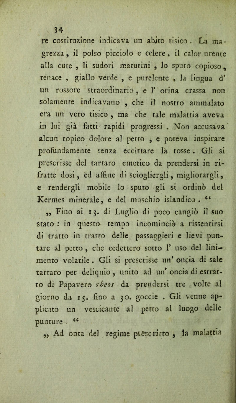 re costituzione indicava un abito tisico . La ma- grezza , il polso picciolo e celere, il calor urente alla cute , li sudori matutini , lo sputo copioso, tenace , giallo verde , e purelente , la lingua d* un rossore straordinario, e F orina crassa non solamente indicavano , che il nostro ammalato era un vero tisico , ma che tale malattia aveva in lui già fatti rapidi progressi . Non accusava alcun topico dolore al petto , e poteva inspirare profundamente senza eccittare la tosse . Gli si prescrisse del tartaro emetico da prendersi in ri- fratte dosi, ed affine di sciogliergli, migliorargli, e rendergli mobile lo sputo gli si ordinò del Kermes minerale, e del muschio islandico . 66 „ Fino ai 13. di Luglio di poco cangiò il suo stato : in questo tempo incominciò a rissentirsi di tratto in tratto delle passaggieri e lievi pun- tare al petto , che cedettero sotto 1* uso del lini- mento volatile . Gli si prescrisse un* oncia di sale tartaro per deliquio, unito ad un* oncia di estrat- to di Papavero vheos da prendersi tre volte al giorno da 15. fino a 30. goccie . Gli venne ap- plicato un vescicante al petto al luogo delle punture <c „ Ad onta del regime pl£scritto , la malattia