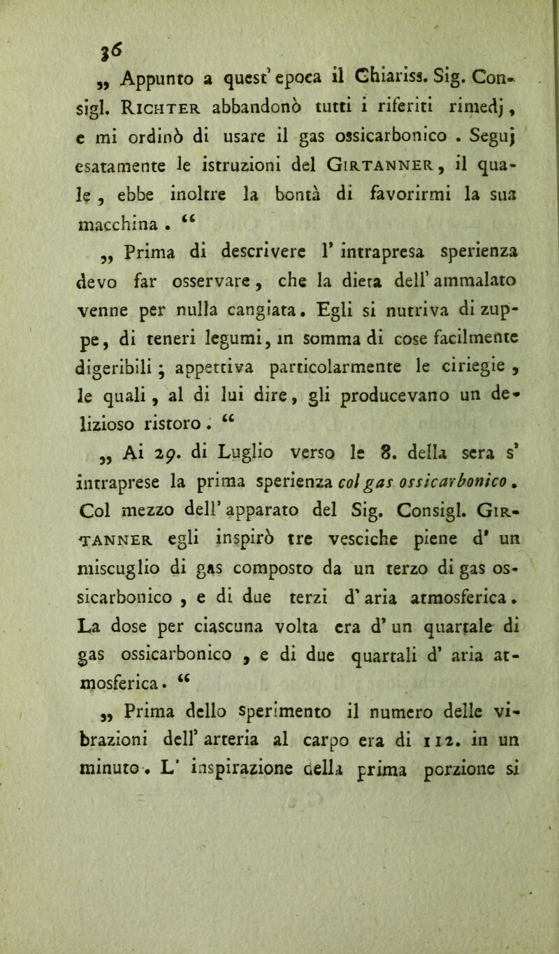 ì6 ,, Appunto a quest5 epoca il Ghiariss. Sig. Con- sigi. Richter abbandonò tutti i riferiti rimedj, e mi ordinò di usare il gas ossicarbonico . Seguj esatamente le istruzioni del Girtanner, il qua- le , ebbe inoltre la bontà di favorirmi la sua macchina . 66 ,, Prima di descrivere 1* intrapresa sperienza devo far osservare, che la diera dell5 ammalato venne per nulla cangiata • Egli si nutriva di zup- pe, di teneri legumi, in somma di cose facilmente digeribili ; appettiva particolarmente le ciriegie , le quali, al di lui dire, gli producevano un de- lizioso ristoro. u ,, Ai 29. di Luglio verso le 8. della sera s* intraprese la prima sperienza col gas ossicarbonico. Col mezzo dell* apparato del Sig. Consigl. Gir- tanner egli inspirò tre vesciche piene d* un miscuglio di gas composto da un terzo di gas os- sicarbonico , e di due terzi d'aria atmosferica. La dose per ciascuna volta era d’ un quartale di gas ossicarbonico , e di due quartali d’ aria at- mosferica. u ,, Prima dello sperimento il numero delle vi- brazioni dell5 arteria al carpo era di 112. in un minuto . L* inspirazione Gella prima porzione si