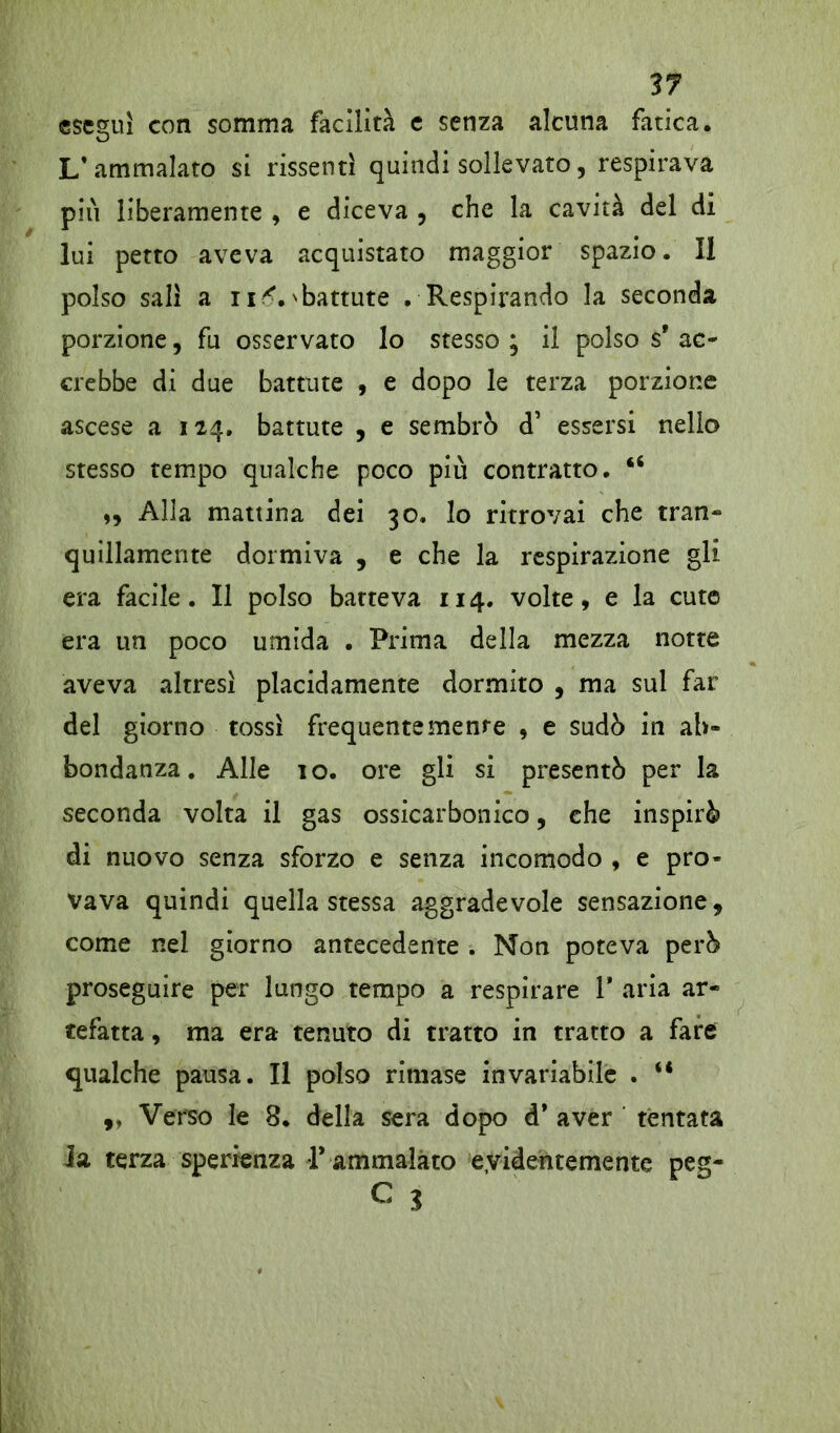eseguì con somma facilità e senza alcuna fatica. L’ammalato si rissentì quindi sollevato, respirava più liberamente , e diceva , che la cavità del di lui petto aveva acquistato maggior spazio. Il polso salì a i imbattute . Respirando la seconda porzione, fu osservato lo stesso ; il polso s' ac- crebbe di due battute , e dopo le terza porzione ascese a 124. battute , e sembrò d’ essersi nello stesso tempo qualche poco più contratto. “ „ Alla mattina dei 30. lo ritrovai che tran- quillamente dormiva , e che la respirazione gli era facile. Il polso batteva 114. volte, e la cute era un poco umida . Prima della mezza notte aveva altresì placidamente dormito , ma sul far del giorno tossì frequentemente , e sudò in ab- bondanza. Alle io. ore gli si presentò per la seconda volta il gas ossicarbonico, che inspirò di nuovo senza sforzo e senza incomodo , e pro- vava quindi quella stessa aggradevole sensazione, come nel giorno antecedente . Non poteva però proseguire per lungo tempo a respirare 1* aria ar- tefatta , ma era tenuto di tratto in tratto a fare qualche pausa. Il polso rimase invariabile . “ ,, Verso le 8. della sera dopo d* aver tentata Ja terza speranza 1* ammalato eyidentemente peg- C 3