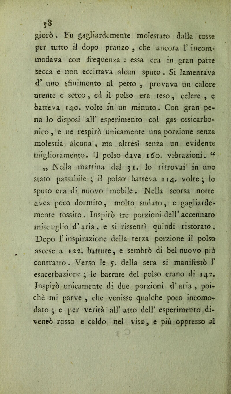giorò. Fu gagliardamente molestato dalia tosse per tutto il dopo pranzo , che ancora 1* incotti- modava con frequenza : essa era in gran parte secca e non eccittava alcun sputo , Si lamentava cT uno sfinimento al petto , provava un calore urente e secco, ed il polso era teso, celere , e batteva 140. volte in un minuto. Con gran pe- na lo disposi all’ esperimento col gas ossicarbo- nico , e ne respirò unicamente una porzione senza molestia alcuna , ma altresì senza un evidente miglioramento. U polso dava 160. vibrazioni. u 55 Nella mattina del 31. lo ritrovai in uno stato passabile ; il polso* batteva 114. volte; lo sputo era di nuovo mobile. Nella scorsa notte avea poco dormito, molto sudato, e gagliarde- mente tossito . Inspirò tre porzioni dell* accennato miscuglio d’aria, e si rissentl quindi ristorato. Dopo f inspirazione della terza porzione il polso ascese a 122. battute, e sembrò di bel nuovo piu contratto. Verso le 5. della sera si manifestò f esacerbazione ; le battute del polso erano di 142. Inspirò unicamente di due porzioni d* aria , poi- ché mi parve , che venisse qualche poco incomo- dato ; e per verità all’ atto dell’ esperimento di- ventò rosso e caldo nel viso, e piu oppresso al
