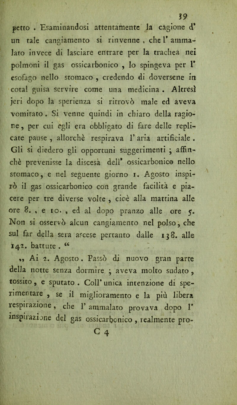 petto . Esaminandosi attentamente la cagione d* un tale cangiamento si rinvenne , che V amma- lato invece di lasciare entrare per la trachea nei polmoni il gas ossicarbonico , lo spingeva per V esofago nello stomaco , credendo di doversene in cotal guisa servire come una medicina . Altresì jeri dopo la sperienza si ritrovò male ed aveva vomitato. Si venne quindi in chiaro della ragio- ne , per cui egli era obbligato di fare delle repli- cate pause , allorché respirava 1* aria artificiale . Gli si diedero gli opportuni suggerimenti ; affin- chè prevenisse la discesa dell* ossicarbonico nello stomaco, e nel seguente giorno i. Agosto inspi- rò il gas ossicarbonico con grande facilità e pia- cere per tre diverse volte , cioè alla mattina alle ore 8. , e io. , ed al dopo pranzo alle ore 5. Non si osservò alcun cangiamento nel polso, che sul far della sera ascese pertanto dalle 138. alle 142. battute . u Ai t. Agosto. Passò di nuovo gran parte della notte senza dormire ; aveva molto sudato , tossito, e sputato . Coll* unica intenzione di spe- rimentare , se il miglioramento e la più libera respirazione, che 1* ammalato provava dopo 1* inspirazione del gas ossicarbonico , realmente prò-