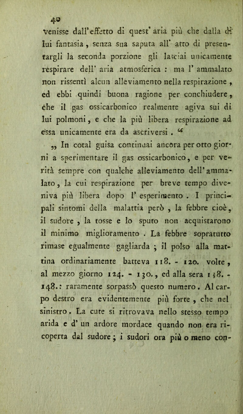 4® Venisse dall’effetto di quest’aria più che dalia di' lui fantasia , senza sua saputa all* atto di presen- targli la seconda porzione gli lasciai unicamente respirare dell* aria atmosferica : ma V ammalato non rissentì alcun alleviamento nella respirazione , ed ebbi quindi buona ragione per conchiudere, che il gas ossicarbonico realmente agiva sui di lui polmoni, e che la più libera respirazione ad èssa unicamente era da ascriversi . u „ In cotal guisa continuai ancora per otto gior- ni a sperimentare il gas ossicarbonico, e per ve~ rità sempre con qualche alleviamento dell* amma- lato , la cui respirazione per breve tempo dive* niva più libera dopo 1* esperimento . I princi- pali sintomi della malattia però , la febbre cioè, il sudore , la tosse e lo sputo non acquistarono il minimo miglioramento . La febbre sopratutto rimase egualmente gagliarda ; il polso alla mat- tina ordinariamente batteva n8. - 120. volte, al mezzo giorno 124. - 130., ed alla sera h8. - 148.: raramente sorpassò questo numero. Al car- po destro era evidentemente piu forte , che nel sinistro. La cute si ritrovava nello stesso tempo arida e d* un ardore mordace quando non era ri-
