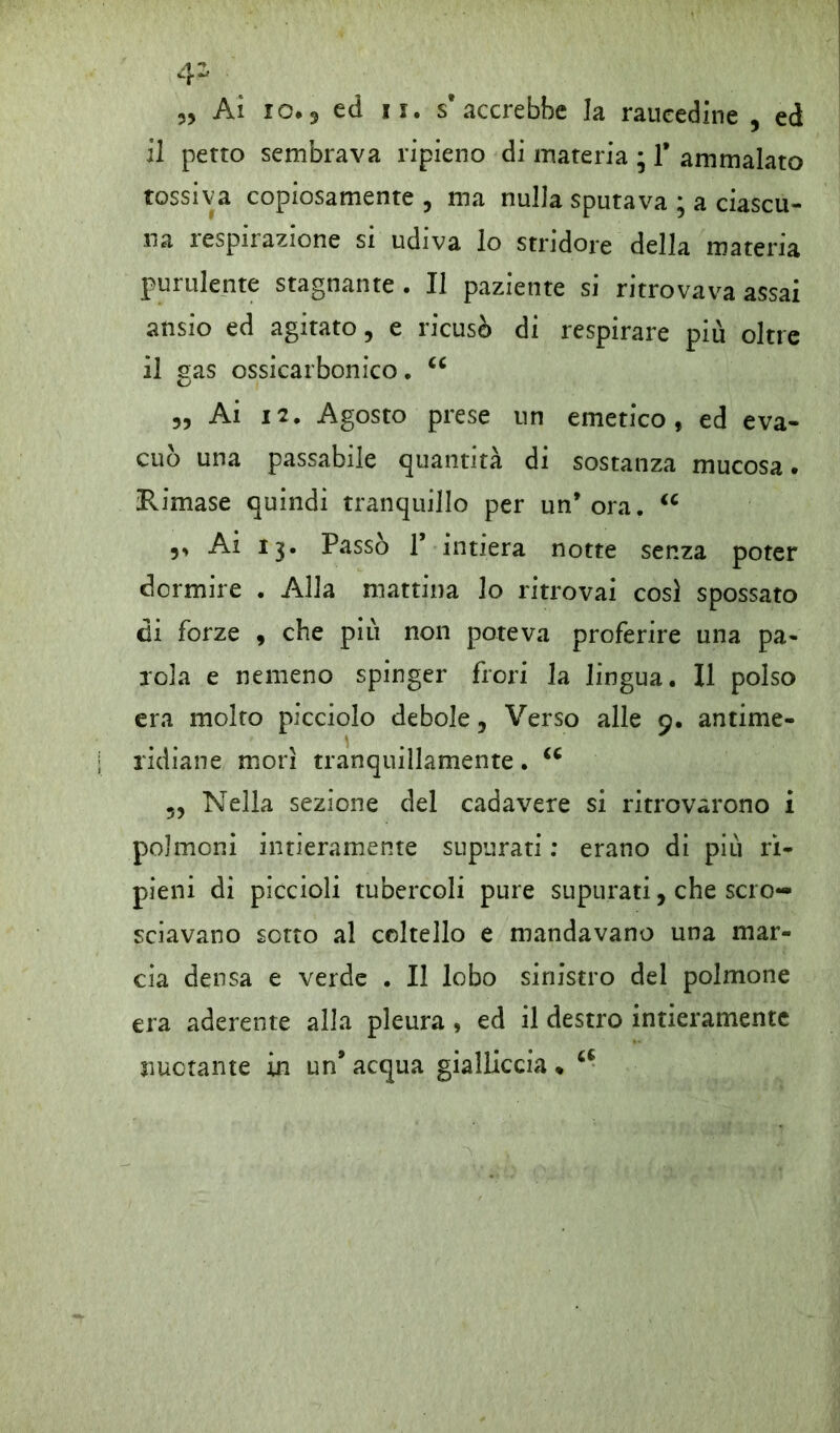 4- „ Ai 10.5 ed ii. s’accrebbe la raucedine , ed il petto sembrava ripieno di materia ; 1* ammalato tossiva copiosamente, ma nulla sputava ; a ciascu- na lespnazione si udiva lo stridore della materia purulente stagnante . Il paziente si ritrovava assai ansio ed agitato, e ricusò di respirare più oltre il sas ossicarbonico. cc „ Ai 12. Agosto prese un emetico, ed eva- cuò una passabile quantità di sostanza mucosa. Himase quindi tranquillo per un* ora. u v Ai 13. Passò T intiera notte senza poter dormire . Alia mattina lo ritrovai cosi spossato di forze , che piu non poteva proferire una pa- rola e nemeno spinger frori la lingua. Il polso era molto picciolo debole, Verso alle 9. antime- \ * ridiane morì tranquillamente. u „ Nella sezione del cadavere si ritrovarono i polmoni intieramente supurati : erano di più ri- pieni di piccioli tubercoli pure supurati, che scro- sciavano sotto al coltello e mandavano una mar- cia densa e verde . Il lobo sinistro del polmone era aderente alla pleura , ed il destro intieramente nuotante in un’ acqua gialliccia * a