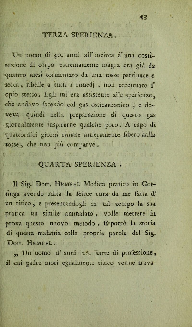 TERZA SPERIENZA. Un uomo di 40. anni ali’ incirca d* una costi- frizione di corpo estremamente magra era già da quattro mesi tormentato da ima tosse pertinace c secca 9 ribelle a tutti i rimedj > non eccettuato T opio stesso. Egli mi era assistente alle sperienze, •che andavo facendo col gas ossicarbonico , e do- veva quindi nella preparazione di questo gas giornalmente inspirarne qualche poco , A capo di quattordici giorni rimase intieramente libero dalla tosse 3 che non più comparve <> QUARTA SPERIENZA , Il Sig. Dott. Hemeel Medico pratico in Got- tinga avendo udita la felice cura da me fatta d® un tisico, e presentandogli in tal tempo la sua pratica un simile ammalato, volle mettere in prova questo nuovo metodo . Esporrò la storia di questa malattia colle proprie parole del Sig. Dott, Hempel. „ Un uomo d* anni 26* sarte di professione, il cui padre morì egualmente tisico venne tra va-