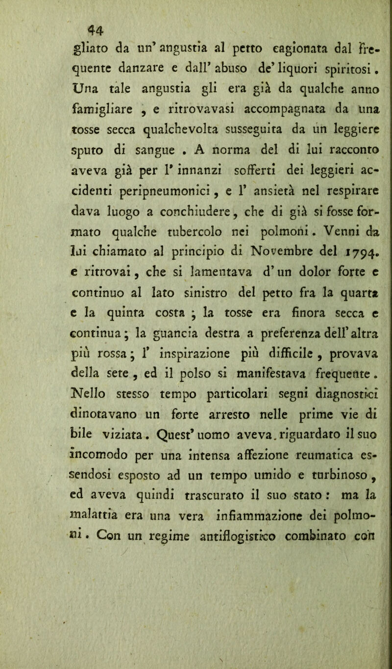 gliato da un’ angustia al petto cagionata dal Fre- quente danzare e dall* abuso de’ liquori spiritosi • Una tale angustia gli era già da qualche anno famigliare , e ritrovavasi accompagnata da una tosse secca qualchevolta susseguita da un leggiere sputo di sangue • A norma del di lui racconto aveva già per T innanzi sofferti dei leggieri ac- cidenti peripneumonici, e F ansietà nel respirare dava luogo a conchiudere, che di già si fosse for- mato qualche tubercolo nei polmoni. Venni da lui chiamato al principio di Novembre del 1794. e ritrovai, che si lamentava d’un dolor forte e continuo al lato sinistro del petto fra la quarta e la quinta costa ; la tosse era finora secca e continua; la guancia destra a preferenza dell’altra più rossa ; 1* inspirazione più difficile , provava della sete , ed il polso si manifestava frequente. Nello stesso tempo particolari segni diagnostici dinotavano un forte arresto nelle prime vie di bile viziata. Quest’uomo aveva, riguardato il suo incomodo per una intensa affezione reumatica es- sendosi esposto ad un tempo umido e turbinoso , ed aveva quindi trascurato il suo stato : ma la malattia era una vera infiammazione dei polmo- ni • Con un regime antiflogistico combinato con