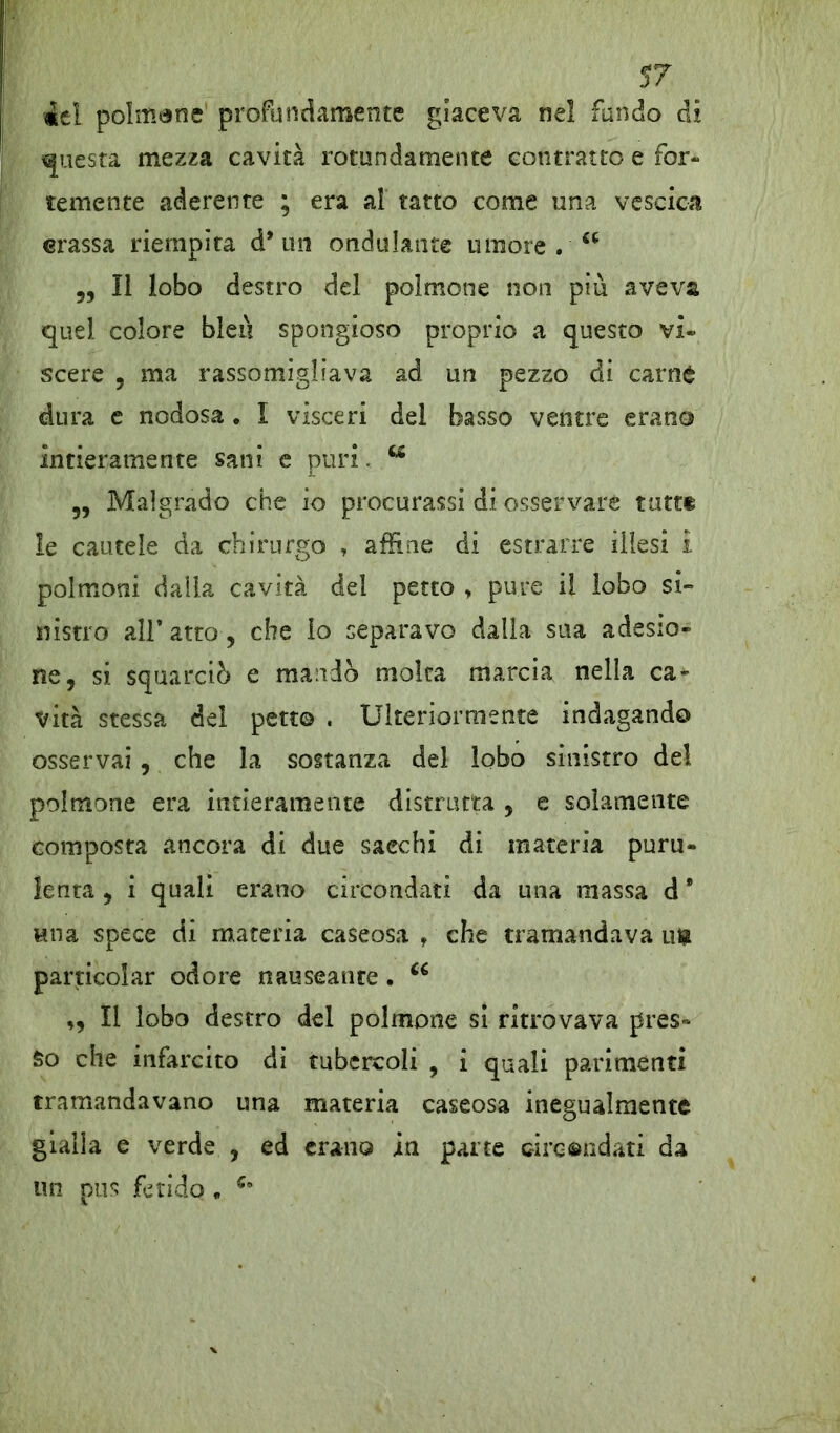 iel polmene' profondamente giaceva ne! fondo di questa mezza cavità rotondamente contratto e for- temente aderente ; era a! tatto come una vescica crassa riempita d* un ondulante umore . a „ Il lobo destro del polmone non più aveva quel colore bieù spongioso proprio a questo vi- scere , ma rassomigliava ad un pezzo di carnè dura e nodosa . I visceri del basso ventre erano intieramente sani e puri. w „ Malgrado che io procurassi di osservare tatti le cautele da chirurgo , affine di estrarre illesi i polmoni dalla cavità del petto , pure il lobo si» niscro all’atto, che lo separavo dalla sua adesio- ne, si squarciò e mandò molta marcia nella ca- vità stessa del petto . Ulteriormente indagando osservai , che la sostanza del lobo sinistro de! polmone era intieramente distrutta , e solamente composta ancora di due sacelli di materia puru- lenta , i quali erano circondati da una massa d * Mtia spece di materia caseosa f che tramandava ut particolar odore nauseante. „ Il lobo destro del polmone si ritrovava pres- so che infarcito di tubercoli , i quali parimenti tramandavano una materia caseosa inegualmente gialla e verde , ed erano in parte circondati da un pus fetido , u
