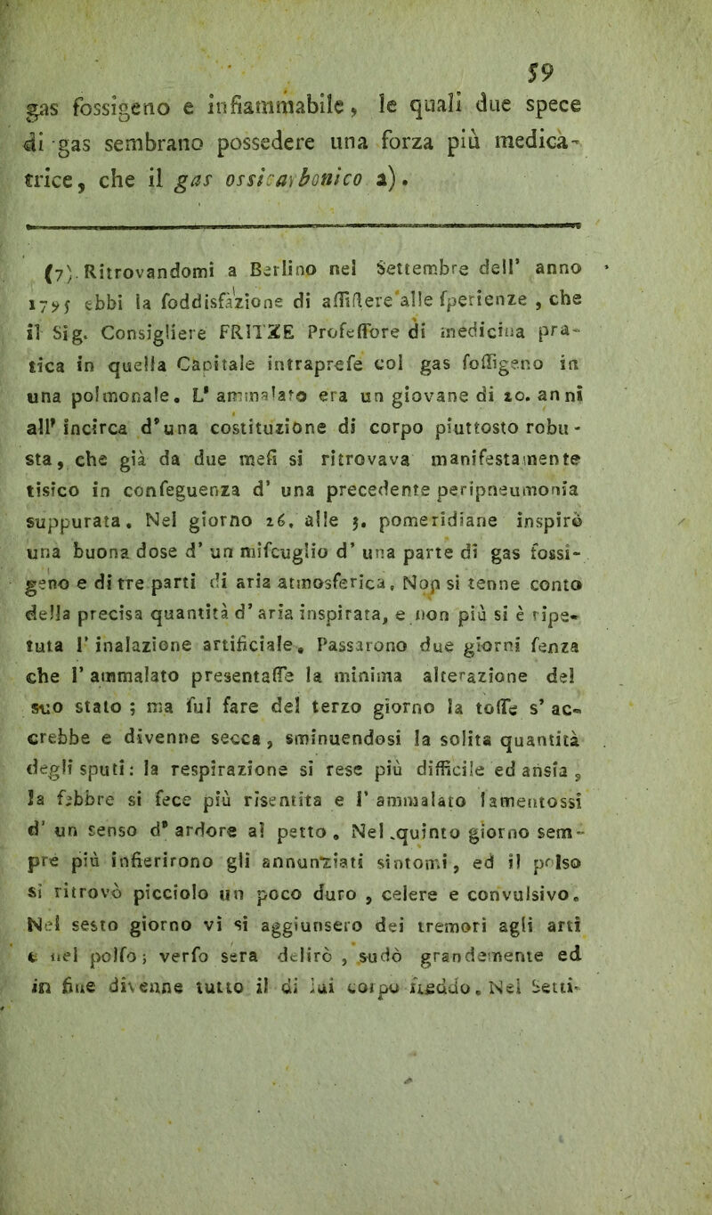 gas fossigetio e infiammabile, le quali due spece di gas sembrano possedere una forza più medica- trice, che il gas ossìcarbonico a). (7) Ritrovandomi a Berlino nel Settembre dell’ anno 17^5 ebbi la foddisfà'zione di affi fi eresile fperienze , che il Sig. Consigliere FRITXE Profeffore di medicina pra- tica in quella Capitale intraprefe col gas foffigeno in una po!atonale. L* ammalato era un giovane di 10. anni all’incirca d’una costituzione di corpo piuttosto robu- sta, che già da due mefi si ritrovava manifestamente tisico in confeguenza d’ una precedente peripneumonia suppurata. Nei giorno té, alle 5. pomeridiane inspirò una buona dose d’ un mifcuglio d’ una parte di gas fossi- getto e ditte parti di aria atmosferica, Nop si tenne conto della precisa quantità d’aria inspirata, e non più si è ripe* tuta l’inalazione artificiale. Passarono due giorni fenza che 1’ ammalato presentale la minima alterazione de! suo stato ; ma fui fare del terzo giorno la tofie s’ ac- crebbe e divenne secca, sminuendosi la solita quantità degli sputi: la respirazione sì rese più difficile ed ansia s la febbre si fece più risentita e i’ ammalato fa mento ssi d’ un senso d* ardore a! petto. NeKquinto giorno sem- pre più infierirono gli annunciati sintomi, ed i! polso si ritrovò picciolo un poco duro , celere e convulsivo* Ne! sesto giorno vi si aggiunsero dei tremori agli arti c nel polfo i verfo sera delirò , sudò grandemente ed in fine divenne lutto il di luì corpo uccido. Nei Setti-
