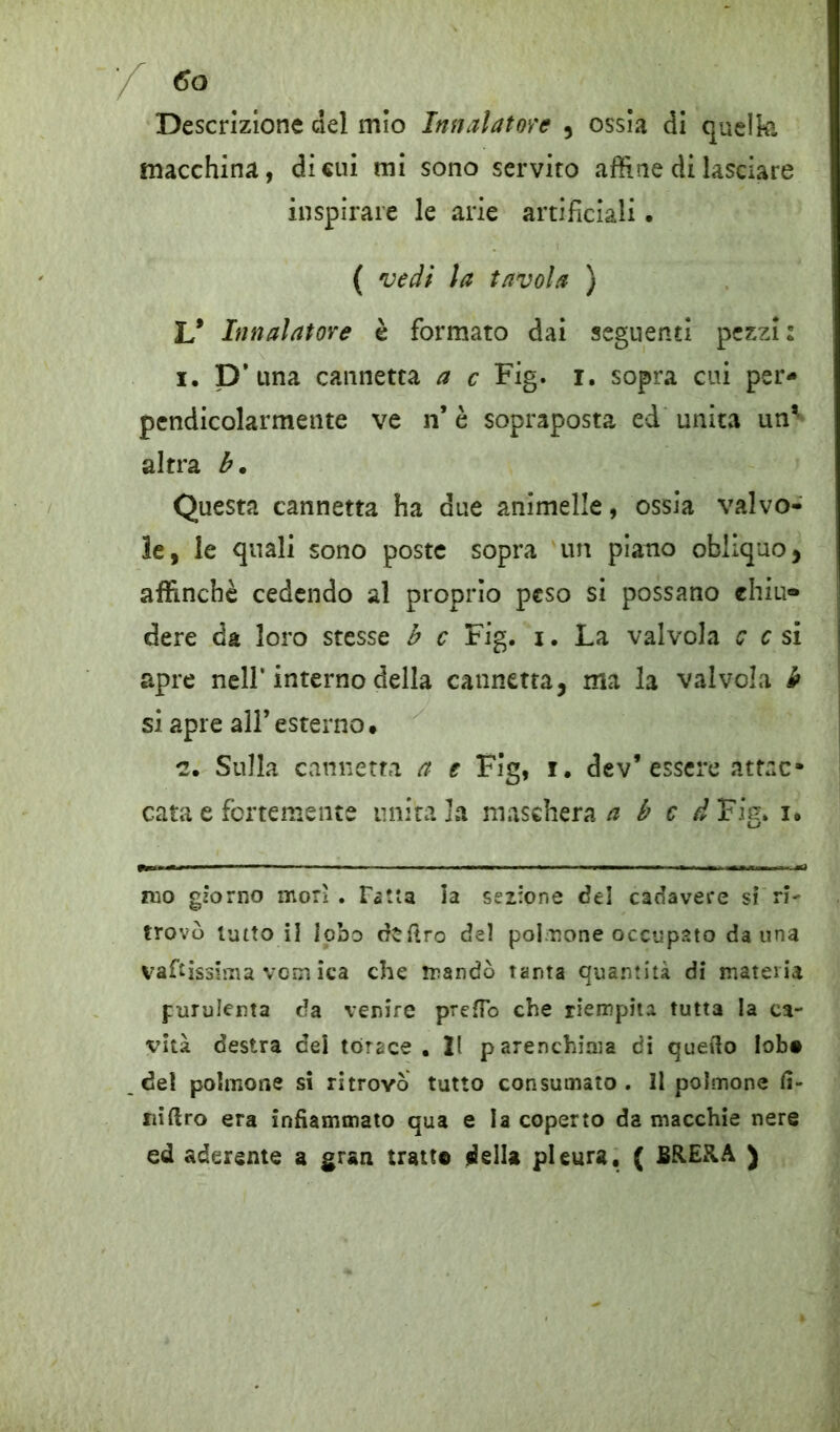 Descrizione del inio Infialatole , ossia di quella macchina, di cui mi sono servito affine di lasciare inspirare le arie artificiali. ( veli la tavola ) L* Innalatore è formato dai seguenti pezzi: i. D’ una cannetta a c Fig. i. sopra cui per- pendicolarmente ve n* è sopraposta ed unita un’- altra b. Questa cannetta ha due animelle, ossia valvo- le, le quali sono poste sopra un piano obliquo, affinchè cedendo al proprio peso si possano chiù* dere da loro stesse b c Fig. i. La valvola c c si apre nell'interno della cannetta, ma la valvola b si apre all’esterno* *2. Sulla cannetta a e Fig, i. dev’ essere atrac* cara e fortemente unitala maschera/z b c d Fig. i. mo giorno morì. Fatta la sezione del cadavere si ri- trovò lutto il lobo dtftro del poi-none occupato da una vaftissima vom ica che mandò tanta quantità di materia purulenta da venire prefTo che riempita tutta la ca- vità destra dei torace. 21 parenchima di quello lobo del polmone si ritrovò tutto consumato. Il polmone fi- niftro era infiammato qua e la coperto da macchie nere ed aderente a gran tratto della pleura, ( BRERA )