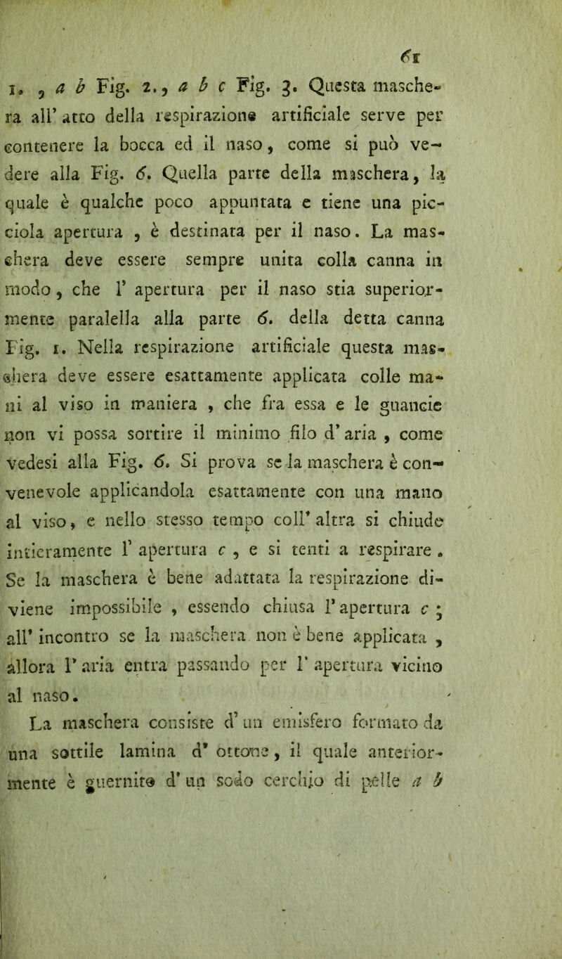 ra ali’ atto della respirazione artificiale serve per contenere la bocca ed il naso, come si pub ve- dere alla Fig. 6. Quella parte della maschera, la quale è qualche poco appuntata e tiene una pie- dola apertura , è destinata per il naso. La mas- chera deve essere sempre unita colla canna in modo, che 1* apertura per il naso stia superior- mente paralella alla parte 6. della detta canna Fig, 1. Nella respirazione artificiale questa mas- chera deve essere esattamente applicata colle ma- ni al viso in maniera , che fra essa e le guancie non vi possa sortire il minimo filo d* aria , come vedesi alla Fig, <5, Si prova se la maschera è con- venevole applicandola esattamente con una mano al viso, e nello stesso tempo coir altra si chiude intieramente f apertura c , e si tenti a respirare . Se la maschera è bene adattata la respirazione di- viene impossibile , essendo chiusa T apertura c • all* incontro se la maschera non è bene applicata , allora V aria entra passando per 1* apertura vicino al naso. La maschera consiste d’un emisfero formato da una sottile lamina d* ottone, il quale anterior- mente è guernito d* un sodo cerchio di pelle a b