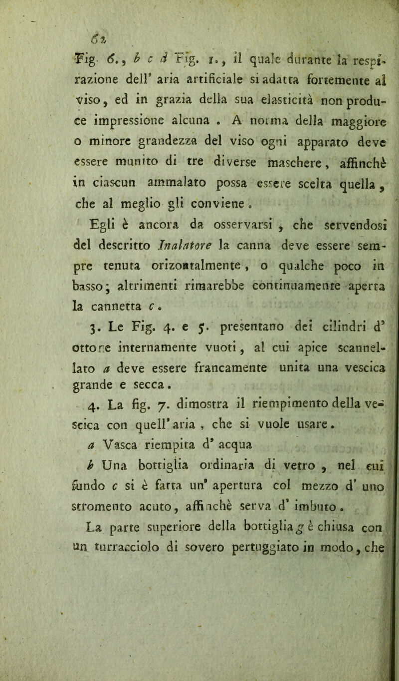 6% Fig 6.) b c d Kg. j8} il quale durante la respi- razione dell* aria artificiale si adatta fortemente al viso, ed in grazia della sua elasticità non produ- ce impressione alcuna . A norma della maggiore o minore grandezza del viso ogni apparato deve essere munito di tre diverse maschere, affinchè in ciascun ammalato possa essere scelta quella , che al meglio gli conviene . Egli è ancora da osservarsi , che servendosi del descritto Inalatore la canna deve essere sem- pre tenuta orizoatalmente, o qualche poco in basso; altrimenti rimarebbe continuamente aperta la cannetta c • 3. Le Fig. 4. e J. presentano dei cilindri d5 ottone internamente vuoti, al cui apice scannel- lato a deve essere francamente unita una vescica grande e secca. 4. La fig. 7. dimostra il riempimento della ve- scica con quell*aria, che si vuole usare. a Vasca riempita d* acqua b Una bottiglia ordinaria di vetro , nel cui fondo c si è fatta un* apertura col mezzo d* uno stromento acuto, affinchè serva d* imbuto. La parte superiore della bottiglia £ è chiusa coti nn turracciolo di sovero pertiiggiato in modo, che