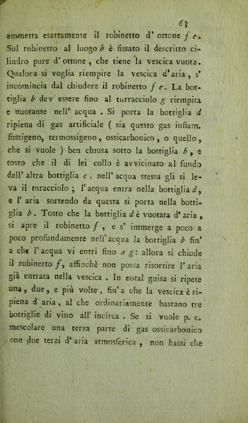 6% ammetta esattamente il robinetto d* ottone / e* Sul robinetto al luogo h è fissato il descritto ci- lindro pure d'ottone, che tiene la vescica vuota. Qualora si voglia riempire la vescica d’aria , s* incomincia dal chiudere il robinetto f e a La bot- tiglia b dev essere fino al turracciolo g riempita e nuotante nell* acqua . Si porta la bottiglia d ripiena di gas artificiale ( sia questo gas infiam. fossigeno, termossigeno , ossicarbonico , o quello , che si vuole ) ben chiusa sotto la bottiglia b 9 e tosto che il di lei collo è avvicinato al fundo dell' altra bottiglia c f nell' acqua stessa gli si le- va il turacciolo; l’acqua entra nella bottigliai, e T aria sortendo da questa si porta nella botti- glia b . Tosto che la bottiglia d è vuotata d’ aria , si apre il robinetto / , e s' immerge a poco a poco profondamente nell’acqua la bottiglia b fin* a che l’acqua vi entri fino a g: allora si chiude il robinetto/, affinchè non possa risortire l'aria già entrata nella vescica . In eotal guisa si ripete una, due, e piu volte , fin’ a che la vescica è ri- piena d aria , al che ordinariamente bastano tre bottiglie di vino all* incirca . Se si vuole p. e. mescolare una terza parte di gas ossicarbonico con due terzi d* aria atmosferica , non bassi che