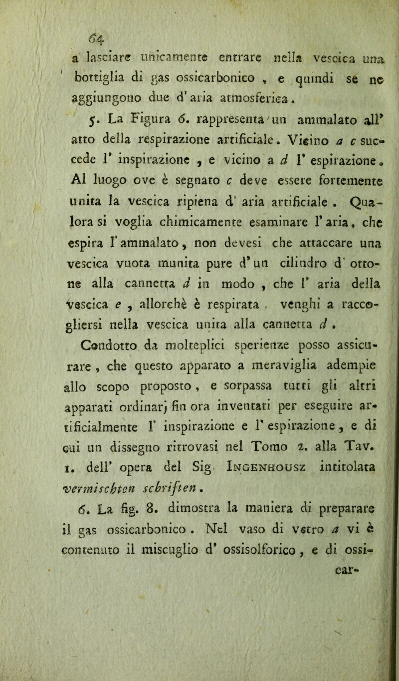 ^4 a lasciare unicamente entrare nella vescica una bottiglia di gas ossicarbonico , e quindi se nc aggiungono due d’ aria atmosferica. y. La Figura <5. rappresenta 'un ammalato alF atto della respirazione artificiale. Vieino a c suc- cede T inspirazione , e vicino a d 1* espirazione» Al luogo ove è segnato c deve essere fortemente unita la vescica ripiena d‘ aria artificiale . Qua- lora si voglia chimicamente esaminare l’aria, che espira l’ammalato, non devesi che attaccare una vescica vuota munita pure d*un cilindro d'otto- ne alla cannetta d in modo , che V aria della Vescica e , allorché è respirata venghi a racco- gliersi nella vescica unita alla cannetta d . Condotto da molteplici sperienze posso assicu- rare , che questo apparato a meraviglia adempie allo scopo proposto, e sorpassa tutti gii altri apparati ordinarj fin ora inventati per eseguire ar- tificialmente 1* inspirazione e V espirazione, e di cui un dissegno ritrovasi nel Tomo alla Tav. i. dell’ opera del Sig Ingenhousz intitolata vevmìschtcn scbriften. 6. La fig. 8. dimostra la maniera di preparare il gas ossicarbonico . Nel vaso di vetro a vi è contenuto ii miscuglio d’ ossisolforico , e di ossi- car-