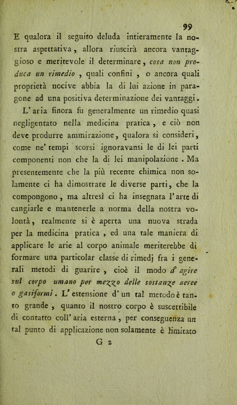 E qualora il seguito deluda intieramente la no- stra aspettativa, allora riuscirà ancora vantag- gioso e meritevole il determinare, cosa non pro~ duca un rimedio , quali confini , o ancora quali proprietà nocive abbia la di lui azione in para- gone ad una positiva determinazione dei vantaggi* L’ aria finora fu generalmente un rimedio quasi negligentato nella medicina pratica , e ciò non deve produrre ammirazione, qualora si consideri, come ne’ tempi scorsi ignoravansi le di lei parti componenti non che la di lei manipolazione . Ma presentemente che la più recente chimica non so- lamente ci ha dimostrate le diverse parti, che la compongono, ma altresì ci ha insegnata 1* arte di cangiarle e mantenerle a norma della nostra vo- lontà , realmente si è aperta una nuova strada per la medicina pratica , ed una tale maniera di applicare le arie al corpo animale meriterebbe di formare una particolar classe di rimedj fra i gene- rali metodi di guarire , cioè il modo d* agire sul corpo umano per nte^o delle sostante aeree o gasiformi . L'estensione d’un tal metodo è tan- to grande , quanto il nostro corpo è suscettibile di contatto coir aria esterna , per conseguenza un tal punto di applicazione non solamente è limitato G %