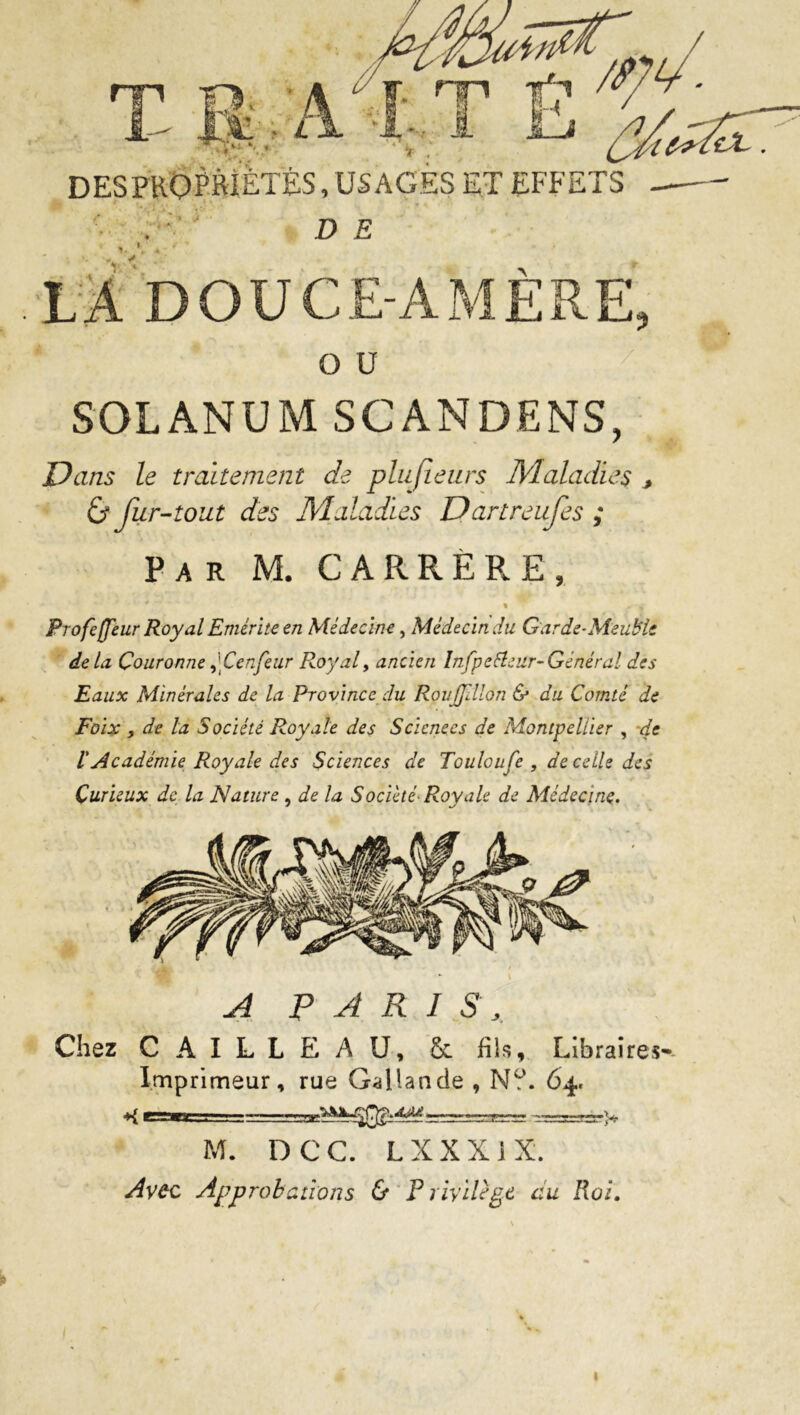 T B A 11 ■' \- ‘i : nn if ? /< DES PROPRIÉTÉS, USAGES ET EFFETS D E Y ' LA DOUCE-AMERE O U SOLANUM SCANDENS, Dans le traitement de plufienrs Maladies , & fur-tout des Maladies Dartreufes ; Par M. CARRERE, i # « Profefleur Royal Emérite en Médecine, Médecin du Garde-Meuble delà Couronne,'Cenfear Royal, ancien Infpefleur-Général des Eaux Minérales de la Province du Rouffillon & du Comté de Foix y de la Société Royale des Sciences de Montpellier , de ïAcadémie Royale des Sciences de Tculoufe , de celle des Curieux de la Nature , de la Société-Roy ale de Médecine. A PARIS, Chez C A I L L E A U, Sc fils, Libraires- Imprimeur, rue Gai lande , Nü. 64, -K r-M 1 i. ^====r=r> M. D C C. L XX XIX. Avec Approbations & P rivilègt au Roi. 1