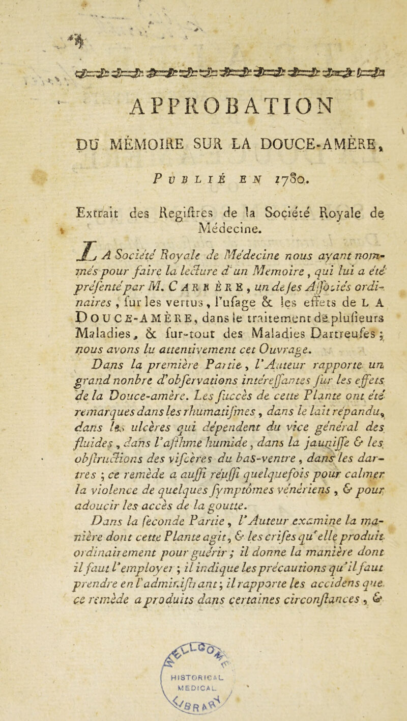 •rf > i- \ »■ APPROBATION DU MÉMOIRE SUR LA DOUCE-AMÈRE, Publié en; Z780. Extrait des Regiftres de la Société Royale de * Médecine. , J~j A Société Royale Je Médecine nous ayant nom- més pour faire la lecture d'un Mémoire , qui lui a été préfentépar NL C An K ÈRE 9 un de J es Ajfotiés ordi- naires , furies vertus, Tuface & les effets de L A D O U C JS-A M È R E, dans le traitement dë.piufieurs Maladies* 6t fur-tout des Maladies Dartreufes ; nous avons lu attentivement cet Ouvrage. Dans la première Partie, P Auteur rapporte un grand nonbre dobfervalions intére fautes fur les effets de la Douce-amère. Les fuccès de cette Plante ont été remarques dans les rhumanf ries, dans le lait répandu^ dans /&i ulcères qui dépendent d,u vice général des, fluides , dans Pajihme humide, dans la jauniffe & les objlructions des vif Acres du bas-ventre , dans les dar- tres ; ce remède a aujji réuffi quelquefois pour calmer la violence de quelques fymptômes vénériens , & pour adoucir les accès de la goutte. Dans la fécondé Partie , P Auteur examine la ma- nière dont cette Plante agit, & les crifes qu elle produit ordinairement pour guérir ; il donne la manière dont il faut P employé? ; il indique les précautions qu il faut prendre en Vadmiràfh ant ; il rapporte les accidens que ce remède a produits dans certaines circonflances , &