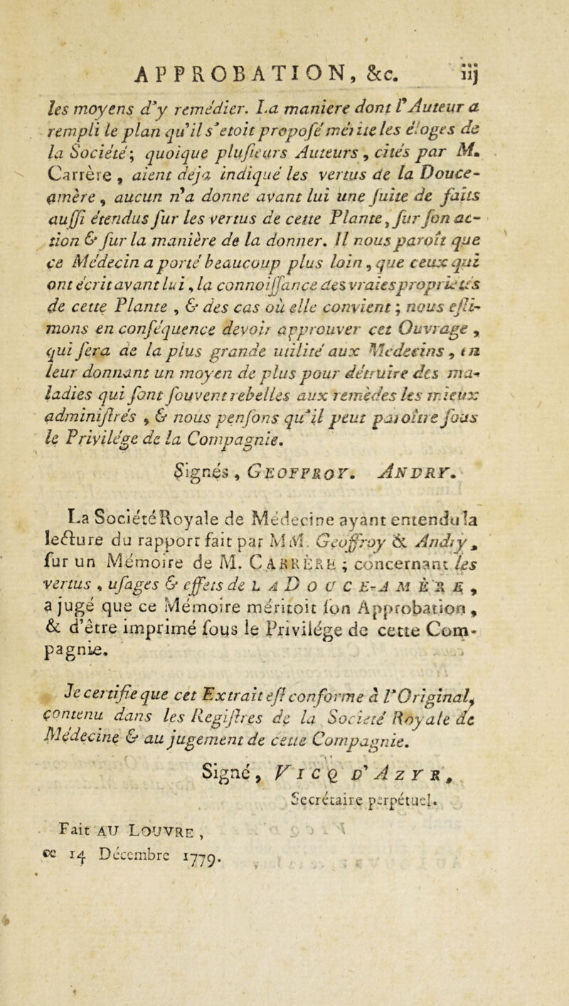 APPROBATION, &c. ïîj les moyens d’y remédier. La maniéré dont F Auteur a rempli le plan quil s’etoit propofé meme les éloges de la Société; quoique plufiears Auteurs, cités par M» Carrère , aient déjà indiqué les vertus de la Douce- çmère, aucun jFa donne avant lui une fuite de faits aujfi étendus fur les vertus de cette Plante, fur fon ac- tion & fur la manière de la donner. U nous par oh que ce Médecin a porté beaucoup plus loin, que ceux qui ont écrit avant lui, la connoijfance des vraies propriétés de cette Plante , & des cas oii die convient ; nous ejli- mons en conféquence devoir approuver cet Ouvrage , qui fera ae la plus grande utilité aux Médecins , tu leur donnant un moyen de plus pour détruire des ma- ladies qui font fouvent rebelles aux remèdes les mieux adminijbés 9 & nous penfons qu il peut patoître fous le Privilège de la Compagnie. Signés, Geoffroy. Andry. La Société Royale de Médecine ayant entendu îa îeéfure do rapport fait par MM. Geoffroy &. Audi y M fur un Mémoire de M. C A.KKÈRH ; concernant Us venus H ufâge s & effets de L A D o ü C E-J M È R E , a jugé que ce Mémoire mentoit ion Approbation, & d’être imprimé fous le Privilège de cette Com- pagnie, Le cer tifie que cet Extrait efi conforme à l’Original^ contenu dans les licgijhes de la Société Royale de Médecine & au jugement de ceue Compagnie. o* TV Signé , V i c q ff A z Y R # Secrétaire perpétuel. Fait au Louvre , ce 14 Décembre 1779.