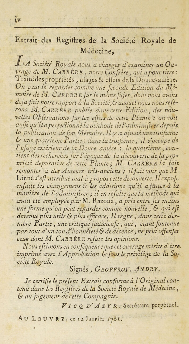 Extrait des Regiffres de la Société Royale de A/îçdecine, La Société Loyale nous a chargés d'examiner un Ou- vrage de M. CARRÈRE j noire Confrère, qui apour titre : Traitédespropriétés u(ages& effets delà Douce-amère. On peut le regarder comme une jeconde Edition du Mé- moire de M. CARRÈRE fur le même fujet, dont nous avons déjà fait notre rapport a la Société f& auquel nous nous réfé- rons. M. Carrê-RE publie dans cette Edition, des nou- velles Übjervations J unies effets de cette Plante : on voit aufji qu il a perfectionné la méthode de l'adminifrer depuis la publication de fon Mémoire. Il y a ajouté une tfoijième 6’ une quatrième Partie : dans la trofième , il s'occupe de Puf âge extérieur de la Douce amère : la quatrième , con- tient des recherches fur Vépoque de la découverte de lapro- vriétè dèpurative de cette Plante; M. CARRÈRE la fait remonter à des Auteurs ires-anciens ; il fait voir que M. Linné s'efl attribué mal à-propos cette découverte. Il expo fi enfuite les ckangemens & les additions qu'il a faites à la manière de• V adminiftrer ; il en refaite que la méthode qui avoit été employée par M. Razoux , a pris entre jes mains une forme qu'on peut regarder comme nouvelle > & qui ejl devenue plus utile & plus efficace. Il régné , dans cette der- nière Partie , une critique judicieufe , qui , étant joutenue par tout d'un ton d'honnêteté & de décence, ne peut offenje/ ' ce use dont M. CARRÈRE réfute les opinions. Nous ef imons en conféquence que cet ouvrage mérite d'être- imprimé avec b Approbation & jous leprivilège de la So- ciété Royale. Signés , GEOFFROY. ANDRY. Je certifie le prèfent Extrait conforme à P Original con- tenu dans les Regfires de la Société Royale de Médecine , & au jugement de cette Compagnie. VI c Q d’A z y r , Secrétaire perpétuel. Au LOU V?. E, ce n Janfier 1781.