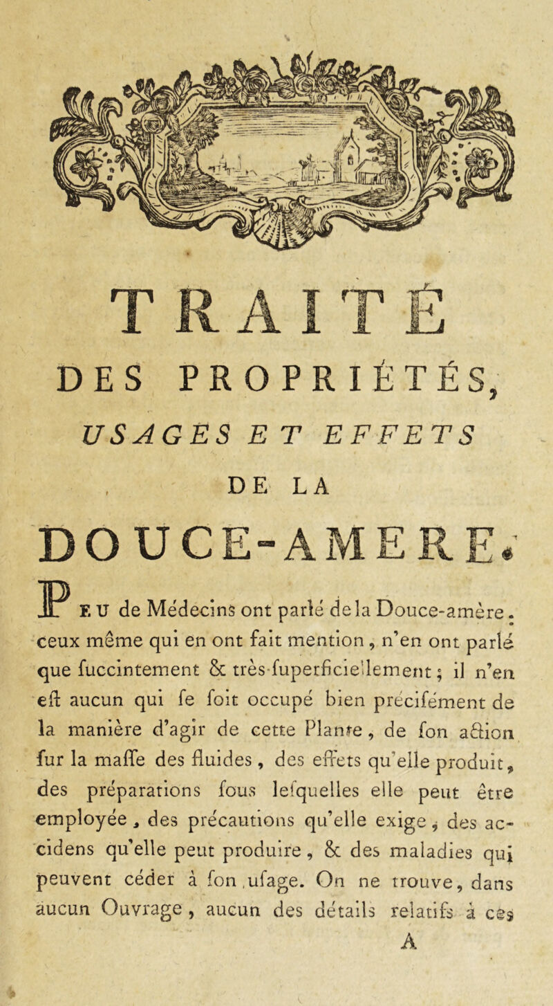 DES PROPRIÉTÉS, USAGES ET EFFETS DE LA DOUCE-AMERE. 3P EU de Médecins ont parlé delà Douce-amère. ceux même qui en ont fait mention, n’en ont parlé que fuccintement & très-fuperficie'lement ; il n’en eiî aucun qui fe foit occupé bien précifément de la manière d’agir de cette Plante, de fon aâion fur la maffe des fluides, des effets qu elle produit, des préparations fous lefquelles elle peut être employée , des précautions qu’elle exige, des ac- cidens qu'elle peut produire, & des maladies qui peuvent céder à fon ufage. On ne trouve, dans aucun Ouvrage , aucun des détails relatifs à ces A