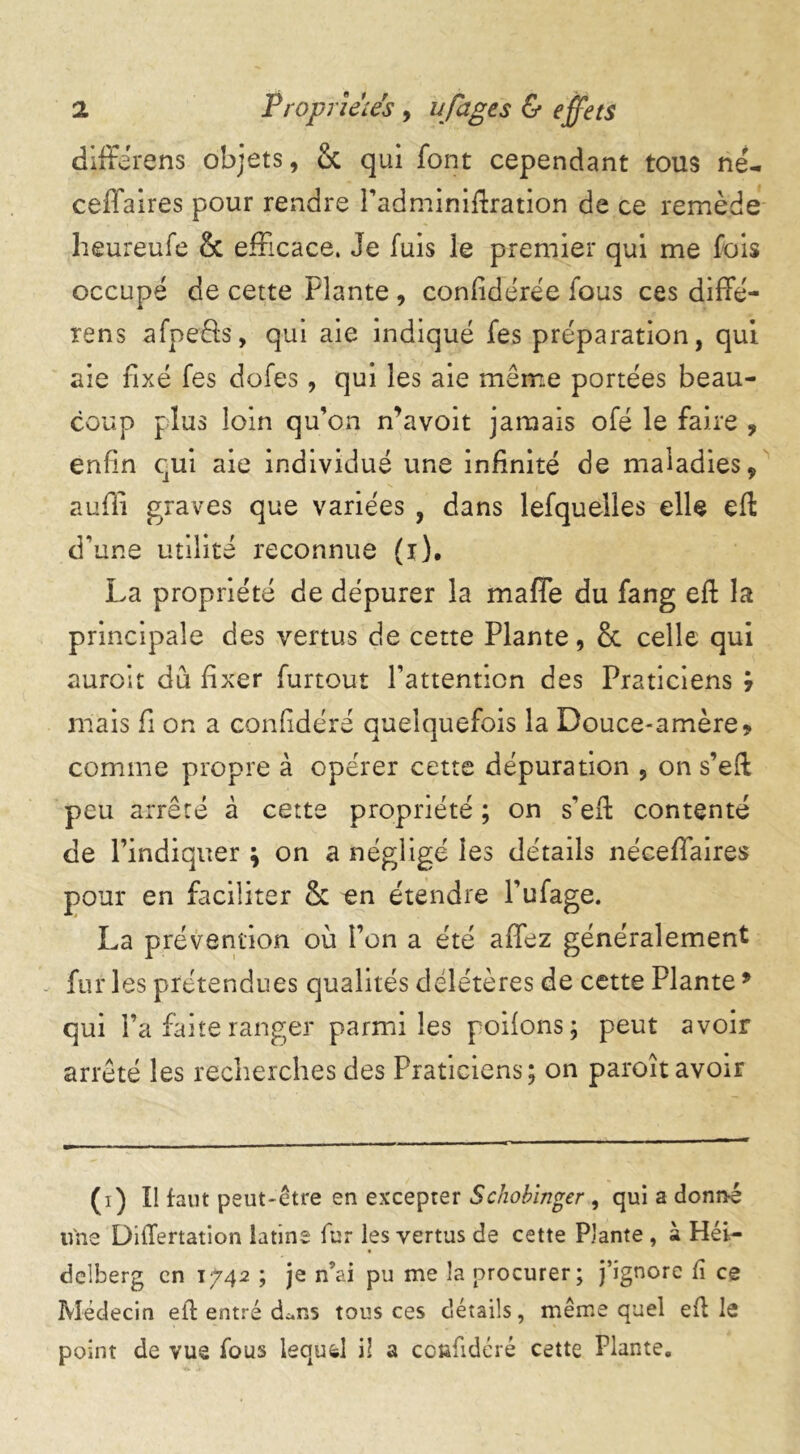 différons objets, 8c qui font cependant tous né- ceffaires pour rendre l’adminiftration de ce remède heureufe & efficace. Je fuis le premier qui me fois occupe de cette Plante , confidérée fous ces diffé- rens afpeûs, qui aie indiqué fes préparation, qui aie fixé fes dofes, qui les aie même portées beau- coup plus loin qu’on n’avoit jamais ofé le faire , enfin qui aie individué une infinité de maladies , suffi graves que variées , dans lefquelles elle eft d’une utilité reconnue (r). La propriété de dépurer la maffe du fang eft la principale des vertus de cette Plante, 8c celle qui auroit dû fixer furtout Pattenticn des Praticiens ÿ mais fi on a confidéré quelquefois la Douce-amère9 comme propre à opérer cette dépuration , on s’eft peu arrêté à cette propriété ; on s’eft contenté de l’indiquer ; on a négligé les détails néceffaires pour en faciliter 8c en étendre l’ufage. La prévention où l’on a été affez généralement fur les prétendues qualités délétères de cette Plante9 qui l’a faite ranger parmi les poifons; peut avoir arrêté les recherches des Praticiens; on paroît avoir (i) Il faut peut-être en excepter Schobinger, qui a donné une DifTertation latine fur les vertus de cette Plante , à Hei- delberg en 1742 ; je n’ai pu me îa procurer; j’ignore fi ce Médecin eft entré d^ns tous ces détails, même quel eft le point de vue fous lequel il a confidéré cette Plante.