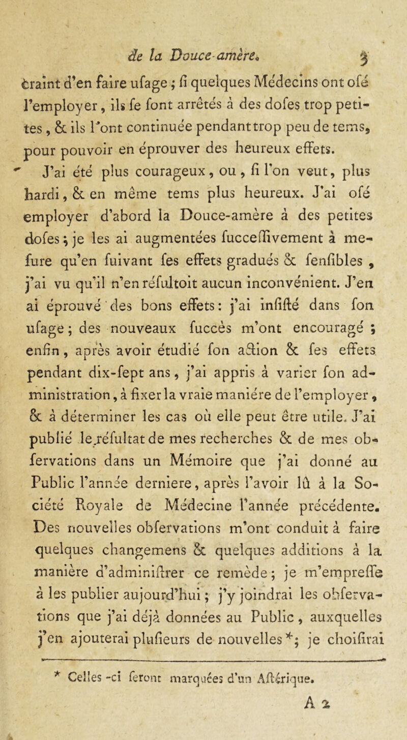 & la Douce amère* % èraînt d’en faire ufage ; fi quelques Médecins ont ofé l’employer, ils fe font arretés cà des dofes trop peti- tes , & ils Tout continuée pendanttrop peu de tems, pour pouvoir en éprouver des heureux effets. J’ai été plus courageux, ou, fi l’on veut, plus hardi, & en même tems plus heureux. J’ai ofé employer d’abord la Douce-amère à des petites dofes \ je les ai augmentées fuccelfivement à me- fure qu’en fuivant fes effets gradués & fenfibles , j’ai vu qu’il n’en réfultoit aucun inconvénient. J’en ai éprouvé des bons effets: j’ai infifté dans fon ufage; des nouveaux fuccès m’ont encouragé ; enfin, après avoir étudié fon aélion & fes effets pendant dix-fept ans, j’ai appris à varier fon ad- ministration , à fixer la vraie manière de l’employer, St à déterminer les cas où elle peut être utile. J’ai publié le.réfultat de mes recherches & de mes ob- fervations dans un Mémoire que j’ai donné au Public l’année derniere, après l’avoir lû à la So- ciété Pioyale de Médecine l’année précédente. Des nouvelles obfervations m’ont conduit à faire quelques changemens & quelques additions à la manière d’adminiftrer ce remède; je m’empreffe à les publier aujourd’hui ; j’y joindrai les obferva- tions que j’ai déjà données au Public , auxquelles j’en ajouterai plufieurs de nouvelles *; je choifirai <■»— . . _ . _ — . - * Celles -ci feront marquées d’un Amérique, A 2