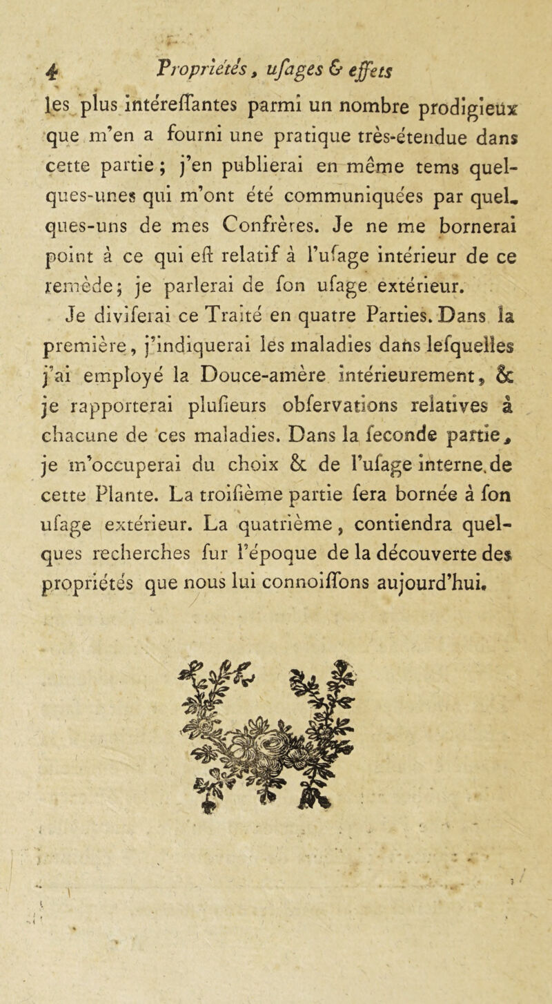 * ' * # les plus intéreffantes parmi un nombre prodigieux que m’en a fourni une pratique très-étendue dans cette partie ; j’en publierai en même tems quel- ques-unes qui m’ont été communiquées par quel, ques-uns de mes Confrères. Je ne me bornerai point à ce qui eft relatif à l’ufage intérieur de ce remède; je parlerai de fon ufage extérieur. Je diviferai ce Traité en quatre Parties. Dans la première, j’indiquerai les maladies dans lefquelies j’ai employé la Douce-amère intérieurement, & je rapporterai plusieurs obfervations relatives à chacune de ces maladies. Dans la fécondé partie, je m’occuperai du choix & de l’ufage interne.de cette Plante. La troilième partie fera bornée à fon ufage extérieur. La quatrième, contiendra quel- ques recherches fur l’époque de la découverte des propriétés que nous lui connoiffons aujourd’hui. )