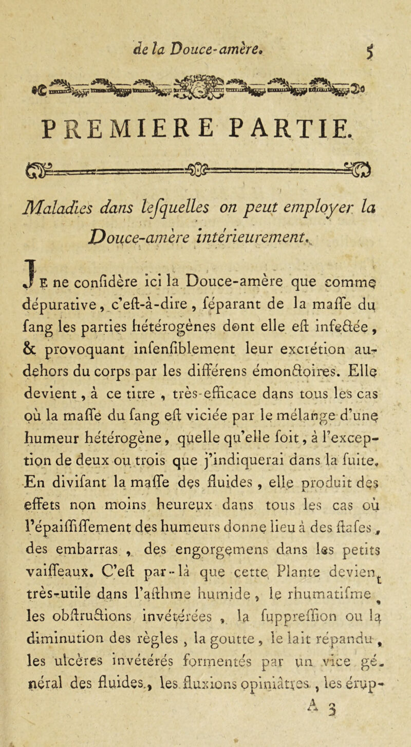 PREMIERE PARTIE. . $3^===^ r | r Maladies dans lefquelles on peut employer la Douce-amère intérieurementK 3 E ne confidère ici la Douce-amère que commç dépurative, c’eft-à-dire, féparant de la maffe du fang les parties hétérogènes dent elle eft infeâée, & provoquant infenftblement leur excrétion au^ dehors du corps par les différens émonftoires. Elle devient, à ce titre , très-efficace dans tous les cas où la maffe du fang eft viciée par le mélange d’une humeur hétérogène, quelle qu’elle foit, à l’excep- tion de deux ou trois que j’indiquerai dans la fuite* En divifant la maffe dçs fluides , elle produit des effets non moins heureux dans tous les cas où l’épaiffiffement des humeurs donne lieu à des ftafes, des embarras , des engorgemens dans les petits vaiffeaux. C’eft par-là que çette Plante dçvient très-utile dans l’afthme humide , le rhumatifme les obftrudions invétérées , la fuppreffion ou I4 diminution des règles , la goutte , le lait répandu-, les ulcères invétérés formentés par un vice gé„ néral des fluides., les fluxions opiniâtres,, les érup-