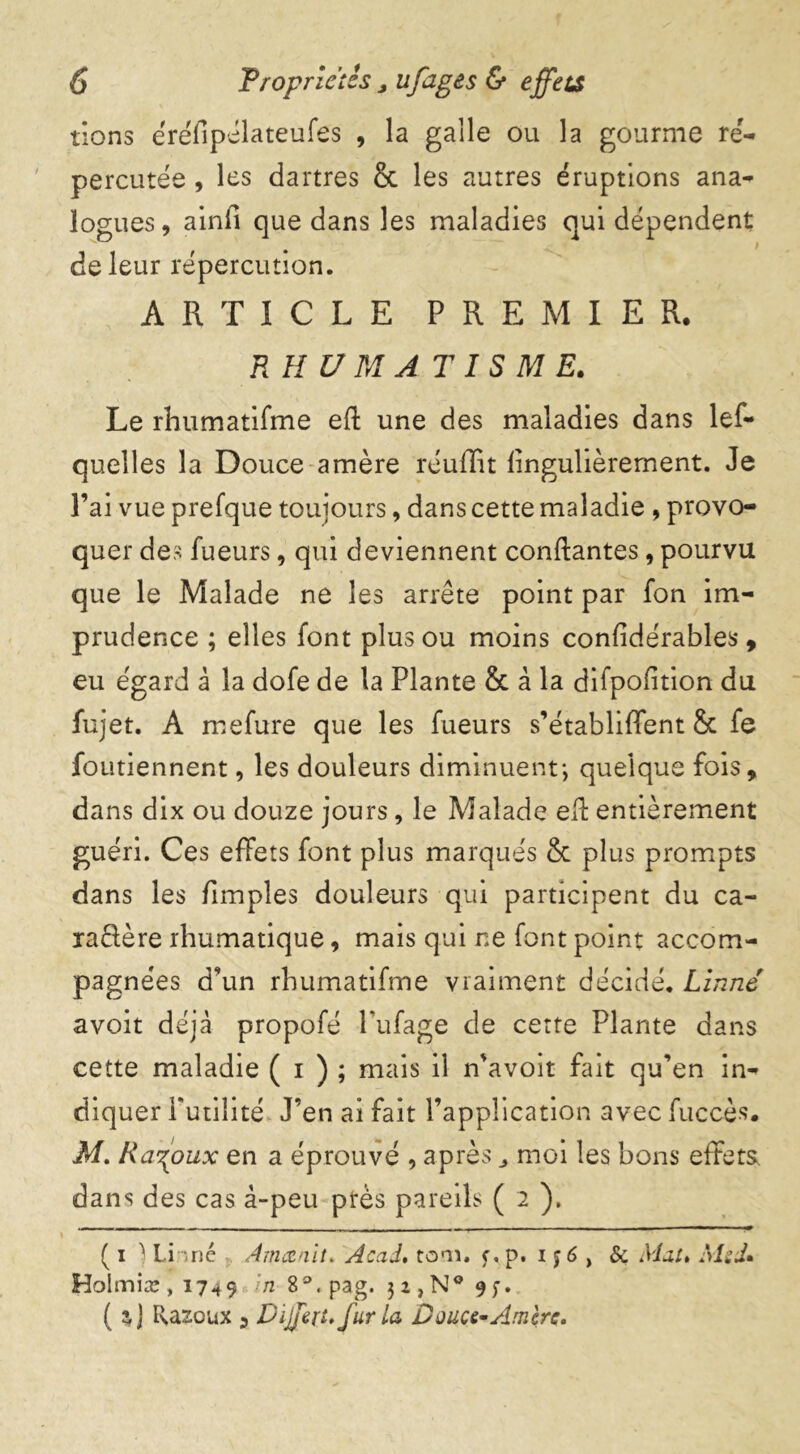 tions éréflpélateufes , la galle ou la gourme ré- percutée , les dartres & les autres éruptions ana- logues, ainfi que dans les maladies qui dépendent de leur répercution. ARTICLE PREMIER. RH V MAT IS M E. Le rhumatifme efl une des maladies dans les- quelles la Douce amère réulïit fingulièrement. Je l’ai vue prefque toujours, dans cette maladie , provo- quer des Tueurs, qui deviennent confiantes, pourvu que le Malade ne les arrête point par Ton im- prudence ; elles font plus ou moins confidérables , eu égard à la dofe de la Plante & à la difpofition du fujet. A mefure que les Tueurs s’établiffent &c Te foutiennent, les douleurs diminuent*, quelque fois, dans dix ou douze jours, le Malade efl entièrement guéri. Ces effets font plus marqués & plus prompts dans les fimples douleurs qui participent du ca- ïaRère rhumatique, mais qui ne font point accom- pagnées d'un rhumatifme vraiment décidé. Linné avoit déjà propofé Pufage de cette Plante dans cette maladie ( i ) ; mais il n'avoit fait qu’en in- diquer Futilité J’en ai fait l’application avec fuccès. M. Ra^oux en a éprouvé , après,, moi les bons effets, dans des cas â-peu près pareils ( 2 ). ( i ) Linné Amænit. Acad. toan f,p. i $6 , & Mal. AL J» Holmiæ ,1749 n 8°. pag. 3 2 , N° 9 f. ( a J Razoux 3 Différé fur la Douce-Amère.