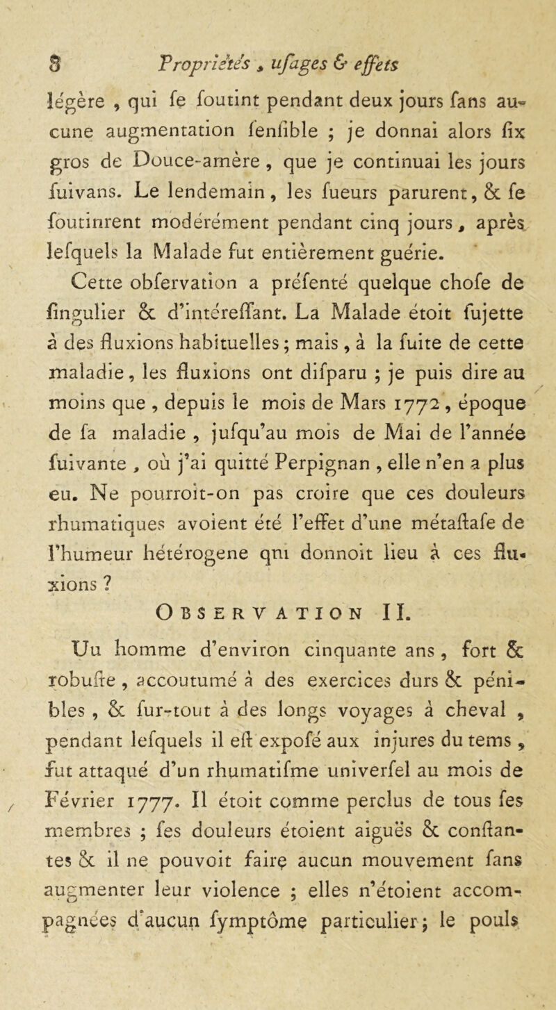 légère , qui fe foutint pendant deux jours fans au- cune augmentation lenlible ; je donnai alors fix gros de Douce-amère, que je continuai les jours fuivans. Le lendemain, les fueurs parurent, & fe foutinrent modérément pendant cinq jours, après lefquels la Malade fut entièrement guérie. Cette obfervation a préfenté quelque chofe de flngulier 8c d’intéreffant. La Malade étoit fujette à des fluxions habituelles ; mais, à la fuite de cette maladie, les fluxions ont difparu ; je puis dire au moins que , depuis le mois de Mars 1772, époque de fa maladie , jufqu’au mois de Mai de l’année fuivante , où j’ai quitté Perpignan , elle n’en a plus eu. Ne pourroit-on pas croire que ces douleurs rhumatiques avoient été l’effet d’une métaftafe de l’humeur hétérogène qm donnoît lieu à ces flu- xions ? Observation IL Uu homme d’environ cinquante ans, fort 8c robuite , accoutumé à des exercices durs ëc péni- bles , 8c fur-tout à des longs voyages à cheval , pendant lefquels il eft expofé aux injures du tems, fut attaqué d’un rhumatifme univerfel au mois de Février 1777. Il étoit comme perclus de tous fes membres ; fes douleurs étoient aiguës 8c confian- tes 8c il ne pouvait fairç aucun mouvement fans augmenter leur violence ; elles n’étoient accom- pagnées djaucun fymptôme particulier ; le pouls