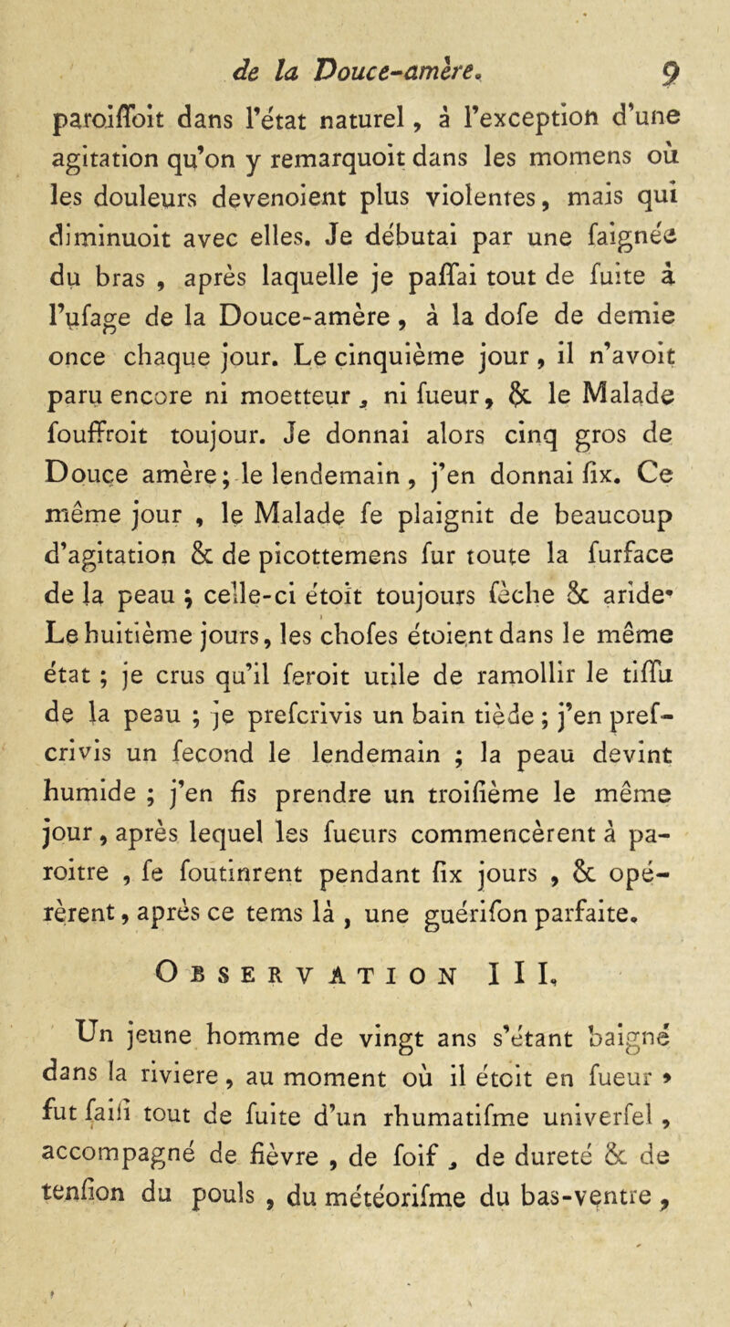 paroiflbit dans l’état naturel, à l’exception d’une agitation qu’on y remarquoit dans les momens où les douleurs devenoient plus violentes, mais qui diminuoit avec elles. Je débutai par une faignée du bras , après laquelle je paffai tout de fuite à l’ufage de la Douce-amère , à la dofe de demie once chaque jour. Le cinquième jour , il n’avoit paru encore ni moetteur, ni fueur, §c le Malade fouffroit toujour. Je donnai alors cinq gros de Douce amère ; le lendemain , j’en donnai fix. Ce même jour , le Malade fe plaignit de beaucoup d’agitation 8c de picottemens fur toute la furface de la peau ; celle-ci étoit toujours fèche 8c aride* Le huitième jours, les chofes étoientdans le même état ; je crus qu’il feroit utile de ramollir le tiffu. de la peau ; je prefcrivis un bain tiède ; j’en pref- crivis un fécond le lendemain ; la peau devint humide ; j’en fis prendre un troisième le même jour, après lequel les fueurs commencèrent à pa- roitre , fe foutinrent pendant fix jours , 8c opé- rèrent , après ce tems là , une guérifon parfaite. Observation III, Un jeune homme de vingt ans s’étant baigné dans !a riviere, au moment où il étoit en fueur > fut faiii tout de fuite d’un rhumatifme univerfel, accompagné de fièvre , de foif * de dureté &c de tenfion du pouls , du météorifme du bas-ventre ,