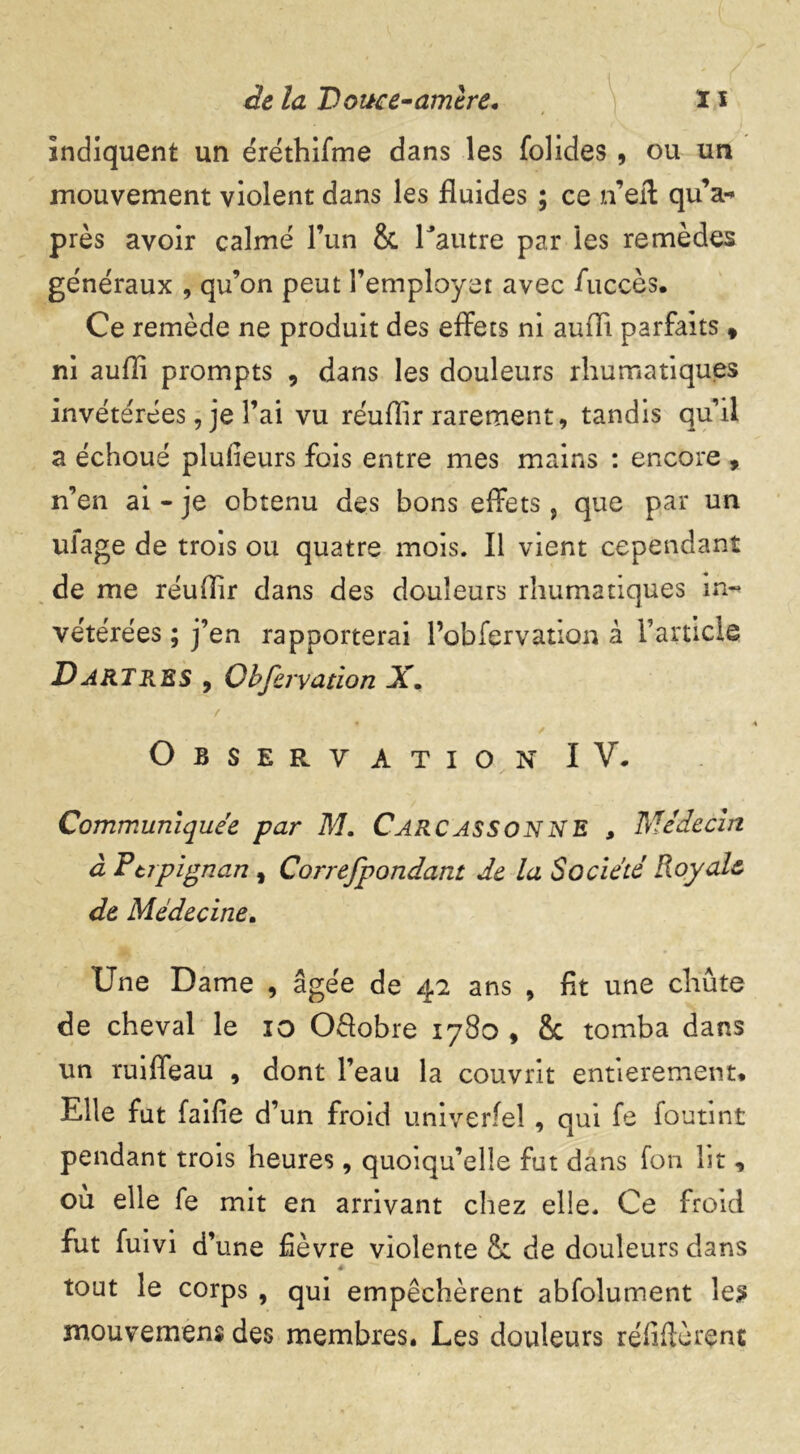 indiquent un éréthifme dans les folides , ou un mouvement violent dans les fluides ; ce n’eff qu’a-» près avoir calmé l’un 8c l'autre par les remèdes généraux , qu’on peut l’employet avec fuccès. Ce remède ne produit des effets ni aufli parfaits , ni aufli prompts , dans les douleurs rhumatiqu.es invétérées, je l’ai vu réuflir rarement, tandis qu’il a échoué plufieurs fois entre mes mains : encore , n’en ai - je obtenu des bons effets, que par un uiage de trois ou quatre mois. Il vient cependant de me réuflir dans des douleurs rhumatiques in« vétérées ; j’en rapporterai l’obfervation à l’article Dartres , Obfervation X, / / Observation IV. Communiquée par M. Carcassonne 9 Médecin à Ftjpignan, Correfpondant de la Société Royale de Médecine. Une Dame , âgée de 42 ans , fit une chute de cheval le 10 Offobre 1780 , 8c tomba dans un ruiffeau , dont l’eau la couvrit entièrement. Elle fut faille d’un froid univerfel , qui fe foutint pendant trois heures, quoiqu’elle fut dans fon lit, où elle fe mit en arrivant chez elle. Ce froid fut fuivi d’une fièvre violente & de douleurs dans tout le corps , qui empêchèrent abfolument les mouvemens des membres. Les douleurs réfifièrenc