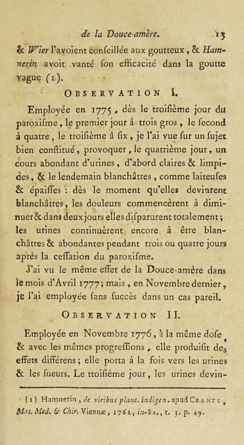 & V^ier l’avoient confeillée aux goutteux, 8c Ham- ntrin avoit vanté fon efficacité dans la goutte yague (l). Observation I. Employée en 1775 , dès le troifième jour du paroxifme, le premier jour à trois gros, le fécond à quatre , le troifième â fix, je l’ai vue fur un fujet bien conftitué, provoquer, le quatrième jour, un cours abondant d'urines, d’abord claires 8c limpi- des, 8c le lendemain blanchâtres, comme laiteufes 8c épaiffes : dès le moment qu’elles devinrent blanchâtres, les douleurs commencèrent à dimi- nuer 8c dans deux jours elles dlfparurent totalement; les urines continuèrent encore à être blan- châtres 8c abondantes pendant trois ou quatre jours après la ceffation du paroxifme. J’ai vu le même effet de la Douce-amère dans le mois d’Avril 1777; mais, en Novembre dernier, je l’ai employée fans fuccès dans un cas pareil. Observation IL \ Employée en Novembre 1776, à la même dofe 8c avec les mêmes progreffions, elle produisit des effets différens ; elle porta à la fois vers les urines 8c les fueurs. Le ttoifième jour, les urines devin- (i) Hamnerin , de vlribus plant, indigen. apad Cr a ntz