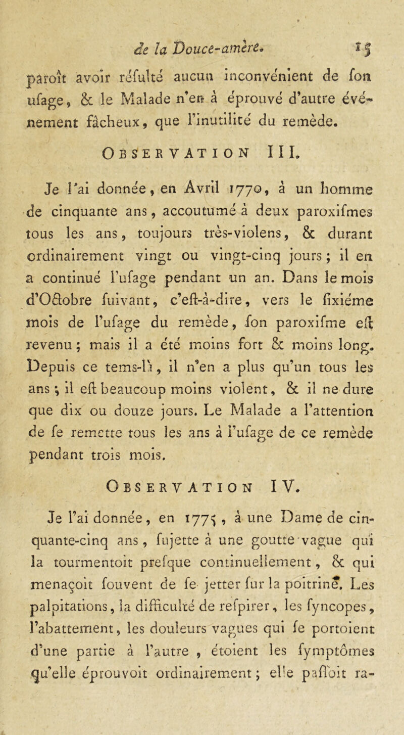 paroît avoir refaite aucun inconvénient de fort ufage, <k le Malade n’er? à éprouvé d’autre évé- nement fâcheux, que 1’inutilité du remède. Observation III. Je Pai donnée, en Avril 1770, à un homme de cinquante ans, accoutumé à deux paroxifmes tous les ans, toujours très-violens, & durant ordinairement vingt ou vingt-cinq jours ; il en a continué Fufage pendant un an. Dans le mois d’Oâobre faivant, c’eft-à-dire, vers le fixiéme mois de l’ufage du remède, fon paroxifme e(l revenu ; mais il a été moins fort & moins long. Depuis ce tems-lr, il n’en a plus qu’un tous les ans •, il eft beaucoup moins violent, & il ne dure que dix ou douze jours. Le Malade a l’attention de fs remette tous les ans à i’ufage de ce remède pendant trois mois. « Observation IV. Je l’ai donnée, en 177^ , à une Dame de cin- quante-cinq ans, fujette à une goutte vague qui la tourmentoit prefque continuellement, & qui menaçoit fouvent ce fe jetter far la poitrine. Les palpitations, la difficulté de refpirer, les fyncopes, l’abattement, les douleurs vagues qui fe portoient d’une partie à l’autre , étoient les fymptômes qu’elle éprouvoit ordinairement; elle pafioit ra-