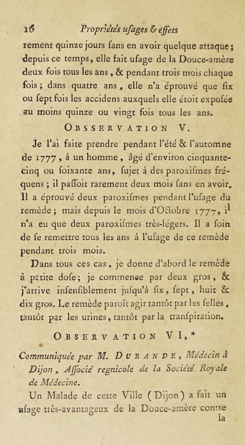 ïement quinze jours fans en avoir quelque attaque; depuis ce temps, elle fait ufage de la Douce-amère deux fois tous les ans, & pendant trois mois chaque fois ; dans quatre ans, elle n’a éprouvé que fix ou feptfois les accidens auxquels elle étoit expofée au moins quinze ou vingt fois tous les ans» Observation V. Je l*ai faite prendre pendant l’été & l’automne de 1777 , à un homme , âgé d’environ cinquante- cinq ou foixante ans, fujet à des paroxifmes fré- quens ; il paffoit rarement deux mois fans en avoir. 11 a éprouvé deux paroxifmes pendant l’ufage du remède; mais depuis le mois d’Oélobre *777, n’a eu que deux paroxiimes très-légers. Il a foin de fe remettre tous les ans à l’ufage de ce remède pendant trois mois. Dans tous ces cas, je donne d’abord le remède à petite dofe; je commence par deux gros, ot j’arrive infenfiblement jufqu’à fix, fept, huit & dix gros. Le remède paroît agir tantôt par les felles, tantôt par les urines, tantôt par la tranfpiration* Observation VI,* Communiquée par M. DURANTE, Médecin d Dijon , Affocié regnicole de la Société Royale de Médecine. Un Malade de cette Ville (Dijon) a fait un ufage très-avantageux de la Douce-amère contre la