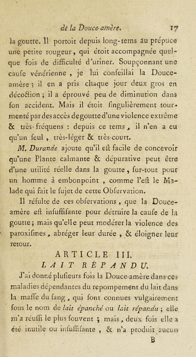 la goutte. Il portoit depuis long-tems âu prépuce une petite rougeur, qui étoit accompagnée quel- que fois de difficulté d ’uriner. Soupçonnant une caufe vénérienne , je lui confeillai la Douce- amère 5 il en a pris chaque jour deux gros en de'coRion ; il a éprouvé peu de diminution dans fon accident. Mais il étoit fingulièrement tour- menté par des accès dégoutté d’une violence extrême & très* fréquens : depuis ce tems , il n’en a eu qu’un feul , très-léger & très-court. M. Durande ajoute qu’il eft facile de concevoir qu’une Plante calmante & dépurative peut être d’une utilité réelle dans la goutte , fur-tout pour un homme à embonpoint , comme l’eft le Ma- lade qui fait le fujet de cette Obfervation. Il réfulte de ces obfervations , que la Douce- amère eft infuffifante pour détruire la caufe de la goutte; mais qu’elle peut modérer la violence des v paroxifmes , abréger leur durée , & éloigner leur retour. ARTICLE III. LAIT RÉPANDU» J’ai donné plufieurs fois la Douce-amère dans ces maladies dépendantes du repompement du lait dans la malle du fang M qui font connues vulgairement fous le nom de lait épanché ou lait répandu ; elle m’a réuffi le plus fouvent \ mais., deux fois elle a été inutile ou inluffifante , & n’a produit aucun R