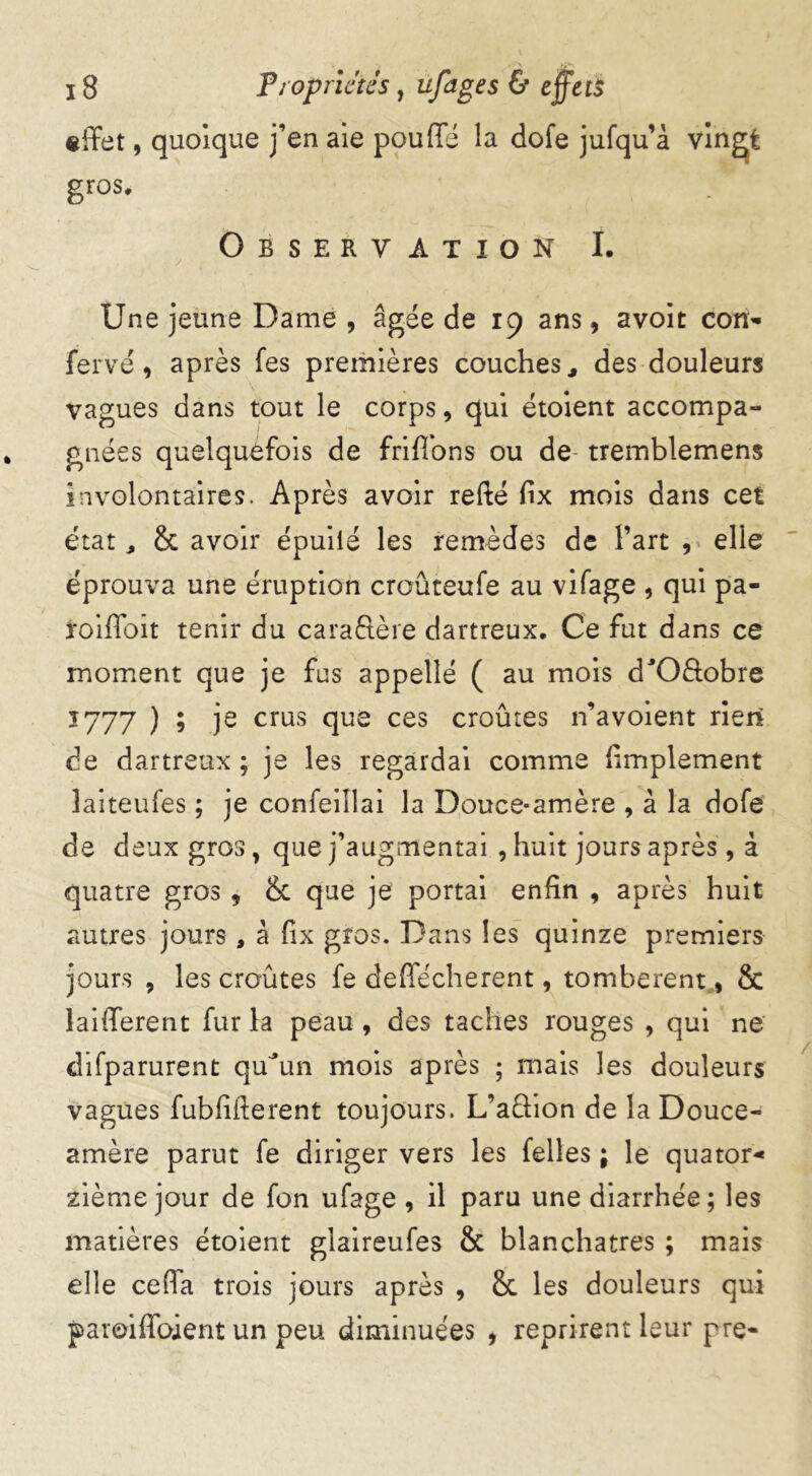 effet, quoique j’en aie pouffé la dofe jufqu’à vingt gros. Observation I. Une jeune Dame , âgée de 19 ans, avoit con- fervé, après fes premières couches, des douleurs vagues dans tout le corps, qui étoient accompa- gnées quelquefois de friffons ou de- tremblemens involontaires. Après avoir refté fix mois dans cet état, & avoir épuilé les remèdes de l’art , elle éprouva une éruption crouteufe au vifage , qui pa- roiffoit tenir du caraftère dartreux. Ce fut dans ce moment que je fus appelle ( au mois d'Oâobre 1777 ) 9 je crus clue ces croûtes n’avoient rien de dartreux ; je les regardai comme (implement îaiteufes ; je confeiîlai la Douce-amère , à la dofe de deux gros, que j’augmentai , huit jours après, à quatre gros , & que je portai enfin , après huit autres jours , â fix gros. Dans les quinze premiers jours , les croûtes fe deffécherent, tombèrent, & laifferent fur la peau , des taches rouges , qui ne difparurent quJun mois après ; mais les douleurs vagues fubliiferent toujours. L’aftion de la Douce- amère parut fe diriger vers les Telles ; le quator* zième jour de fon ufage , il paru une diarrhée; les matières étoient glaireufes & blanchâtres ; mais elle ceffa trois jours après , & les douleurs qui paroiffoient un peu diminuées , reprirent leur pre-