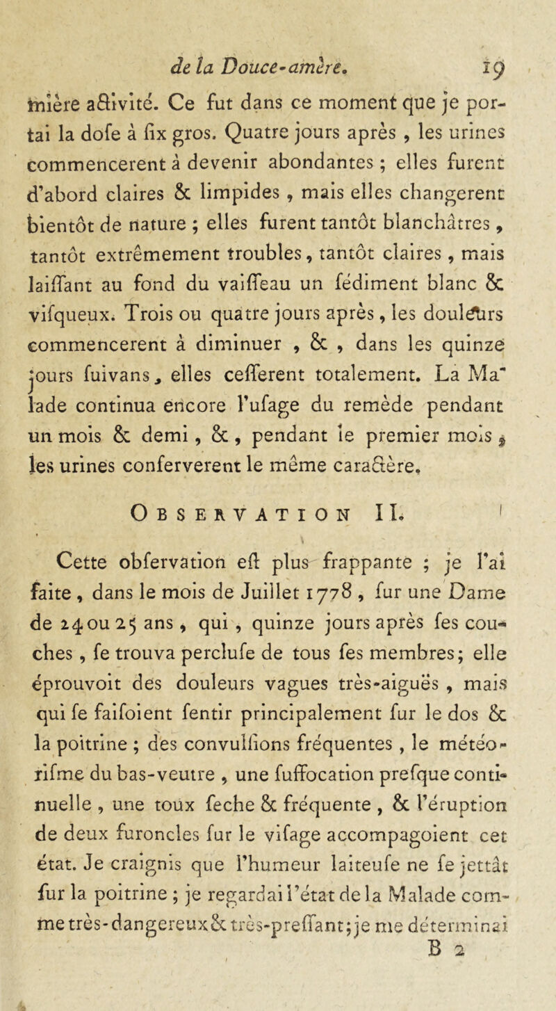 tnîère aâivité. Ce fut dans ce moment que je por- tai la dofe à fix gros. Quatre jours après , les urines commencèrent â devenir abondantes ; elles furent d’abord claires & limpides , mais elles changèrent bientôt de nature ; elles furent tantôt blanchâtres, tantôt extrêmement troubles, tantôt claires, mais laiffant au fond du vaiffeau un fédiment blanc & vifqueux. Trois ou quatre jours après, les doul^Tirs commencèrent à diminuer , & , dans les quinze jours fuivans, elles cefferent totalement. La Ma lade continua encore l’ufage du remède pendant un mois & demi , & , pendant le premier mois * les urines conferverent le même caractère. Observation IL 1 Cette obfervation ed: plus frappante ; je Fai faite , dans le mois de Juillet 1778 , fur une Dame de 24ou 25 ans, qui , quinze jours après fes cou- ches , fe trouva perclufe de tous fes membres; elle éprouvait des douleurs vagues très-aigues , mais qui fe faifoient fentir principalement fur le dos & la poitrine ; des convulfions fréquentes , le météo- rifme du bas-veutre , une fuffocation prefque conti- nuelle , une toux feche & fréquente , & l’éruption de deux furoncles fur le vifage accompagoient cet état. Je craignis que l’humeur laiteufe ne fe jettât fur la poitrine ; je regardai l’état de la Malade com- me très-dangereux&très-preffantjje me déterminai B 2