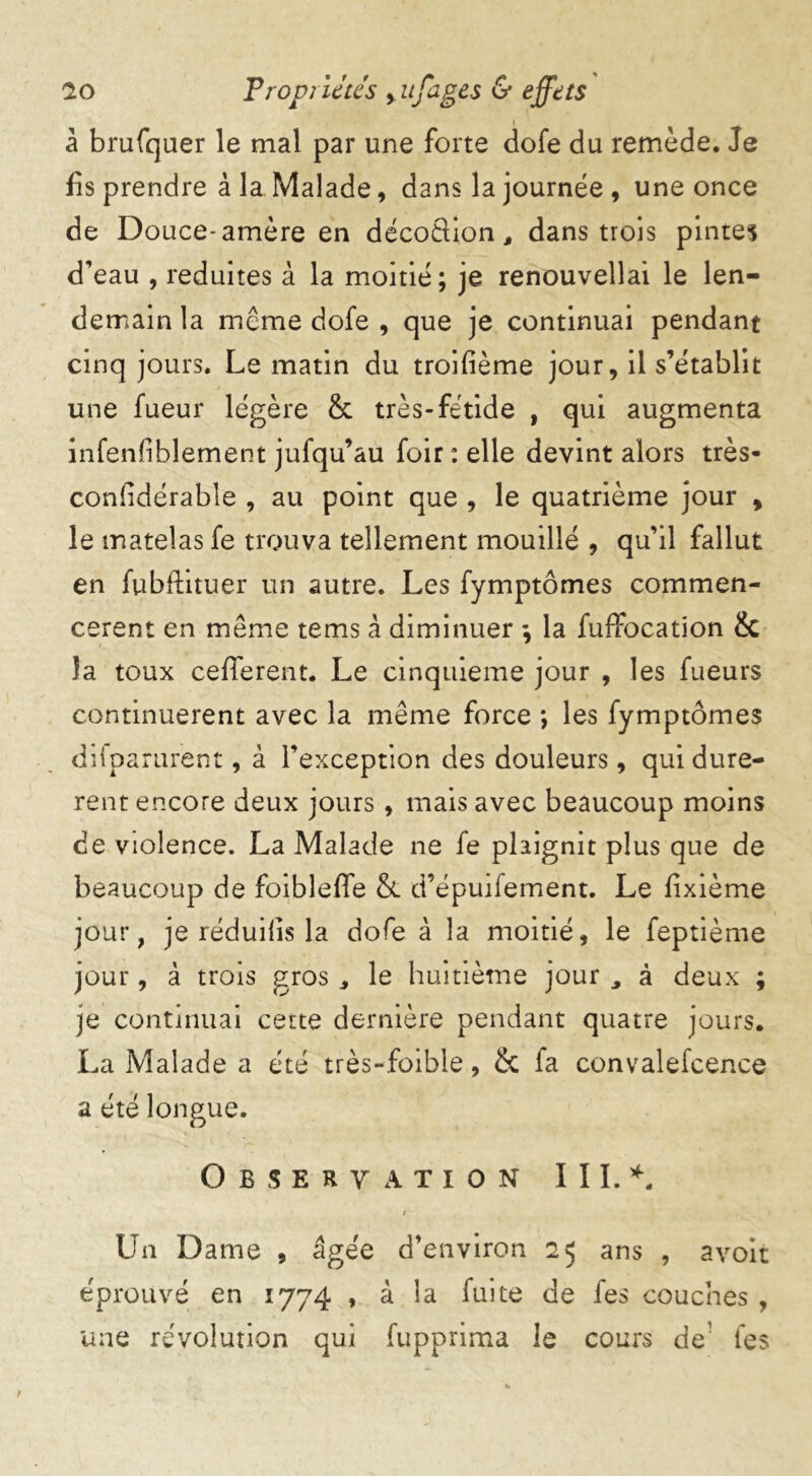 à brufquer le mal par une forte dofe du remède. Je fis prendre à la Malade, dans la journée, une once de Douce-amère en décoêlion, dans trois pintes d’eau , réduites à la moitié; je renouvellai le len- demain la même dofe , que je continuai pendant cinq jours. Le matin du troifième jour, il s’établit une fueur légère & très-fétide , qui augmenta infenfiblement jufqu’au foir : elle devint alors très- conlrdérable , au point que , le quatrième jour , le matelas fe trouva tellement mouillé , qu’il fallut en fubftituer un autre. Les fymptômes commen- cèrent en même tems à diminuer ; la fuffocation & la toux cefferent. Le cinquième jour , les fueurs continuèrent avec la même force *, les fymptômes difparur’ent, à l’exception des douleurs, qui durè- rent encore deux jours , mais avec beaucoup moins de violence. La Malade ne fe plaignit plus que de beaucoup de foiblefie & d’épuifement. Le fixième jour, je réduilis la dofe à la moitié, le feptième jour, à trois gros le huitième jour , à deux ; je continuai cette dernière pendant quatre jours. La Malade a été très-foible, & fa convalefcence a été longue. Observation III.*. / Un Dame , âgée d’environ 25 ans , avoir éprouvé en 1774 , à la fuite de fes couches , une révolution qui fupprima le cours de fes