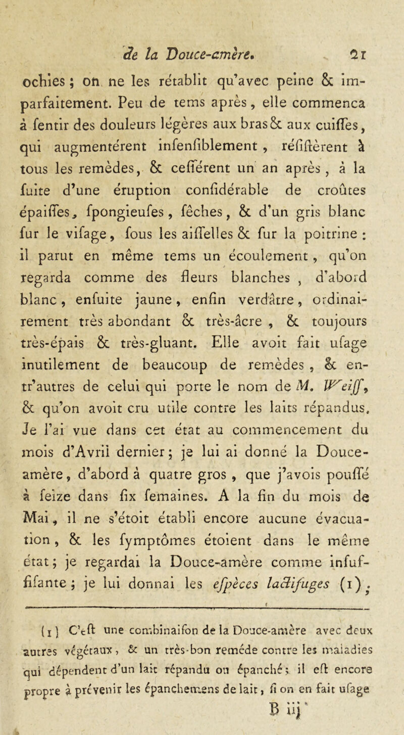 ochies ; on ne les rétablit qu’avec peine 8c im- parfaitement. Peu de tems après, elle commença à fentir des douleurs légères aux bras& aux cuiflfes, qui augmentèrent infenfiblement , réfiftèrent à tous les remèdes, 8c cefîerent un an après, à la fuite d’une éruption confidérabîe de croûtes épaifies, fpongieufes, fêches, 8c d’un gris blanc fur le vifage, fous les aiffelles & fur la poitrine : il parut en même tems un écoulement, qu’on * regarda comme des fleurs blanches , d’abord blanc, enfuite jaune, enfin verdâtre, ordinai- rement très abondant oc très-âcre , 6c toujours très-épais 6c très-gluant. Elle avoir fait ufage inutilement de beaucoup de remèdes , & en- tr’autres de celui qui porte le nom de M. Wreiff9 & qu’on avoit cru utile contre les laits répandus. Je l’ai vue dans cet état au commencement du mois d’Avrii dernier; je lui ai donné la Douce- amère , d’abord à quatre gros , que j’avois poufle à feize dans fix femaines. A la fin du mois de Mai, il ne s’étoit établi encore aucune évacua- tion , 8c les fymptômes étoient dans le même état ; je regardai la Douce-amère comme infuf- fifante ; je lui donnai les efpèces laclifuges (i)?. i (i) C’tft une ccmbinaifon de la Douce-amère avec deux autres végétaux, & un très-bon remède contre les maladies qui dépendent d’un lait répandu on épanché ; il eft encore propre à prévenir les épanchemens de lait, fi on en fait ufage büî*