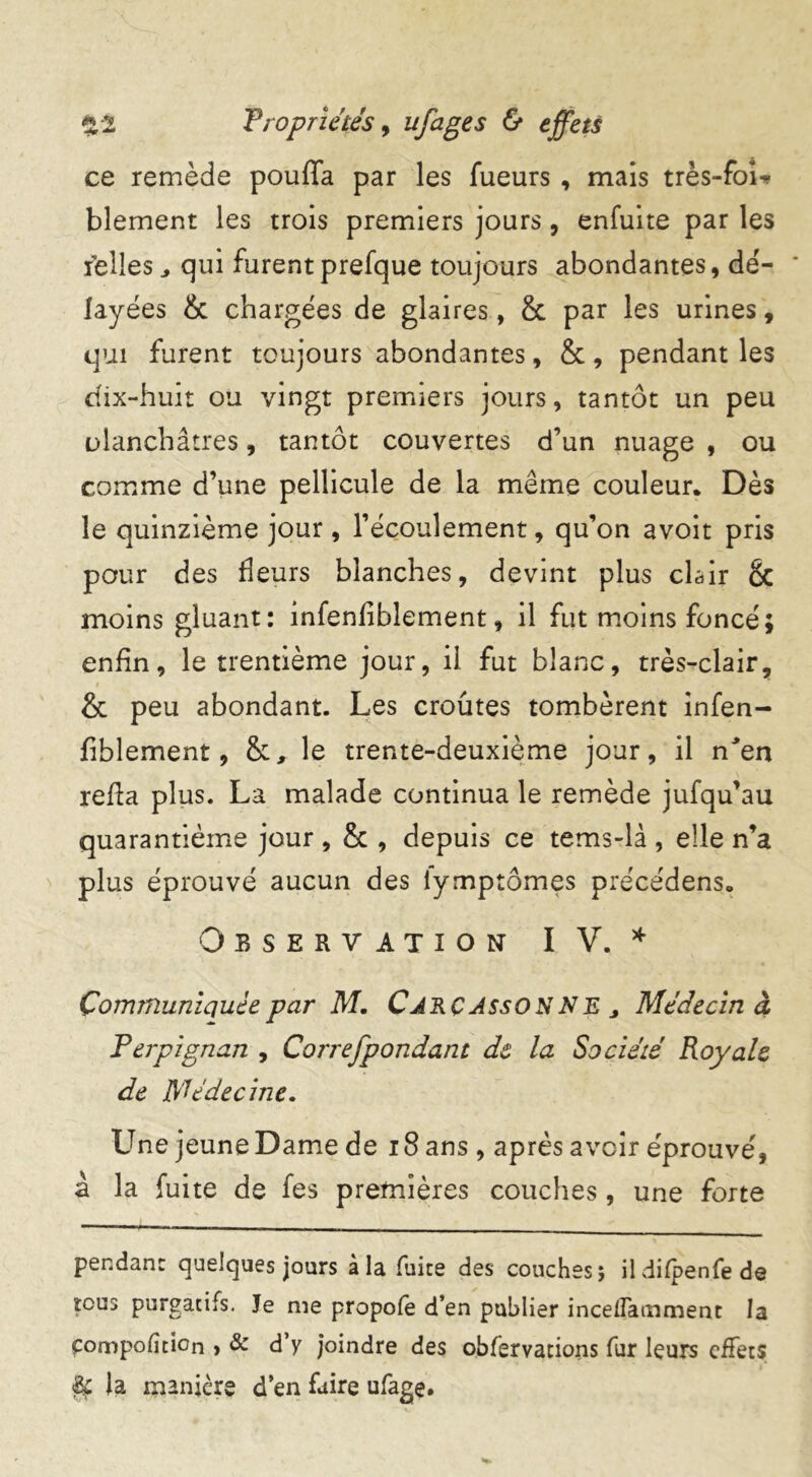 ce remède pouffa par les fueurs , mais très-foi* blement les trois premiers jours, enfuite par les relies, qui furentprefque toujours abondantes, de'- * fayées & chargées de glaires, & par les urines, qui furent toujours abondantes, &, pendant les dix-huit ou vingt premiers jours, tantôt un peu ülanchâtres, tantôt couvertes d’un nuage , ou comme d’une pellicule de la meme couleur. Dès le quinzième jour, l’écoulement, qu’on avoit pris pour des fleurs blanches, devint plus clair & moins gluant: infenfiblement, il fut moins foncé; enfin, le trentième jour, il fut blanc, très-clair, & peu abondant. Les croûtes tombèrent infen- fiblement, &, le trente-deuxième jour, il n'en refia plus. La malade continua le remède jufqu’au quarantième jour , & , depuis ce tems-là , elle n’a plus éprouvé aucun des iymptômes precédens. Observation IV. * Communiquée par M. Cjrçjsso n N E , Médecin à Perpignan , Correfpondant de la Société Royale de Médecine. L^ne jeune Dame de 18 ans , après avoir éprouvé, à la fuite de fes premières couches , une forte pendant quelques jours à la fuite des couches; ildifpenfede tous purgatifs. Je me propofe d’en publier incelfamment la frompofition , & d’y joindre des obfervations fur leurs effets % ia manière d’en faire ufage.