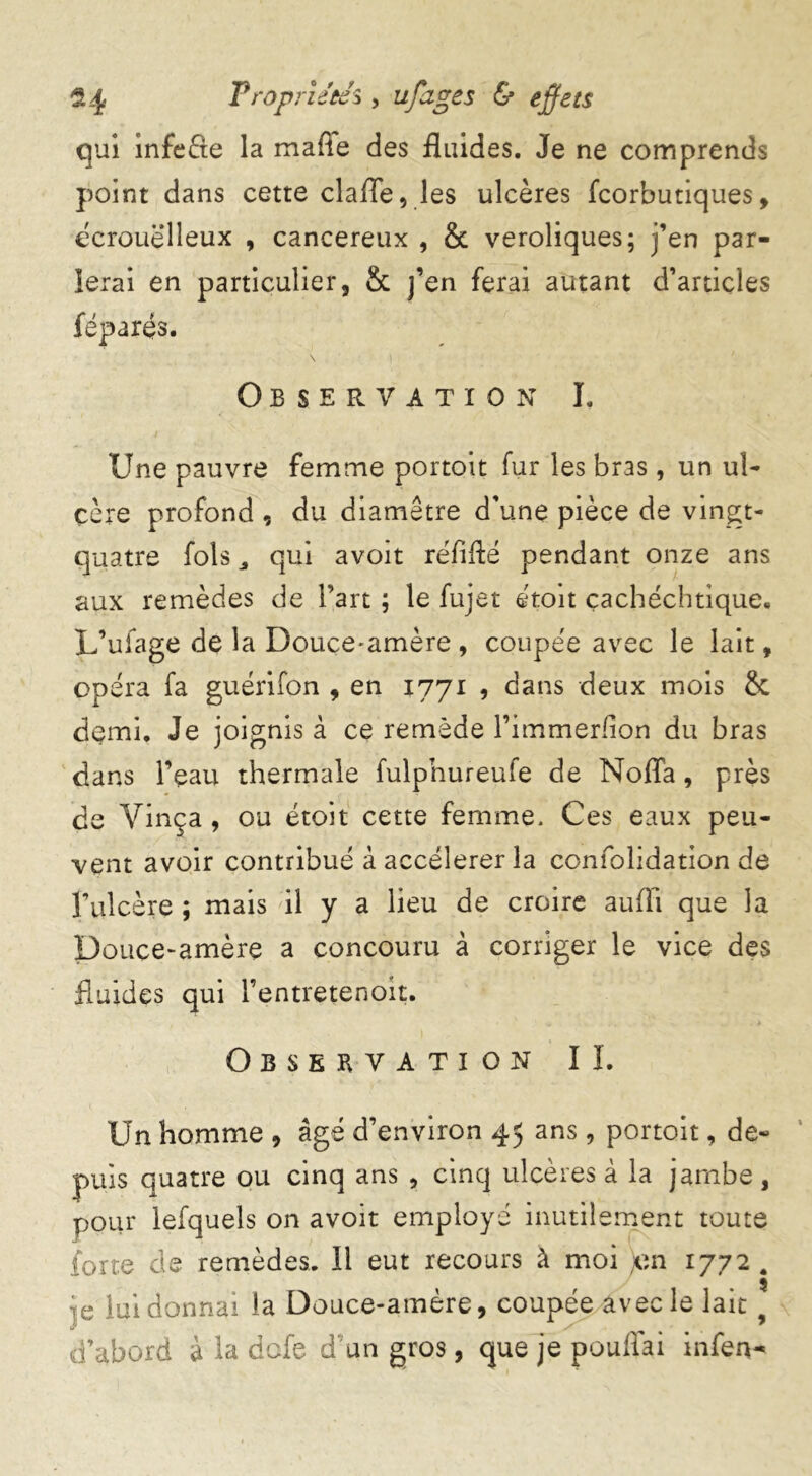 qui infeâe la mafle des fluides. Je ne comprends point dans cette clafle, les ulcères fcorbutiques, ecrouëlleux , cancéreux , & veroliques; j’en par- ierai en particulier, & j’en ferai autant d’articles féparës. Observation ï. Une pauvre femme portoit fur les bras, un ul- cère profond , du diamètre d'une pièce de vingt- quatre fols qui avoit réfifté pendant onze ans aux remèdes de l’art ; le fujet étoit çachéchtique. L’ufage de la Douce-amère , coupée avec le lait, opéra fa guérifon , en 1771 , dans deux mois & demi. Je joignis à ce remède l’immerfion du bras dans l’eau thermale fulphureufe de Noffa, près de Vinça, ou étoit cette femme. Ces eaux peu- vent avoir contribué à accélérer la confolidation de l’ulcère ; mais il y a lieu de croire auiïi que la Douce-amère a concouru à corriger le vice des fluides qui l’entretenoit. Observation IL Un homme , âgé d’environ 45 ans, portoit, de- puis quatre ou cinq ans , cinq ulcères à la jambe, pour lefquels on avoit employé inutilement toute forte de remèdes. Il eut recours à moi )en 1772 . je lui donnai la Douce-amère, coupée avec le lait 9 d’abord à la dofe d un gros, que je pouffai infen-