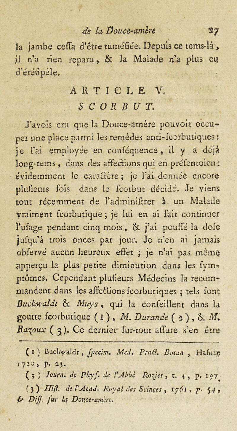 la jambe ceffa d’être tuméfiée. Depuis ce tems-là * jl n’a rien reparu, & la Malade n’a plus eu d’éréfipèle. A R T I C L E. V. SCORBUT. J’avois cru que la Douce-amère pouvoit occu- pei une place parmi les remèdes anti-fcorbutiques : je l’ai employée en conféquence, il y a déjà long-teins, dans des affedions qui en préfentoient évidemment le caradère ; je l’ai donnée encore plufieurs fois dans le fcorbut décidé. Je viens tout récemment de l’adminiftrer à un Malade Vraiment fcorbutique ; je lui en ai fait continuer l’ufage pendant cinq mois, 8t j’ai pouffé la dofe jufqu’à trois onces par jour. Je n’en ai jamais obfervé aucun heureux effet ; je n’ai pas même apperçu la plus petite diminution dans les fym- ptômes. Cependant plufieurs Médecins la recom- mandent dans les affedions fcorbutiques ; tels font Buchwaldt 8c May s , qui la confeilient dans la goutte fcorbutique ( I ) , M. Durande ( 3 ) , 8c M* Ra\oux ( 3 ). Ce dernier fur-tout affure s’en être ( 1 ) Bachwaldt , fpecim, Med. Pra&. Botan , Hafnia 1720, p. 2$. ( 5 ) Journ. de Phyf. de l'Abbé Rosier, t. 4, p. 197 (3) Hift. de ly Aead. Royal des Scinces , 1761 , p• 54 > ly DiJJ, fur la Douce-ambre*