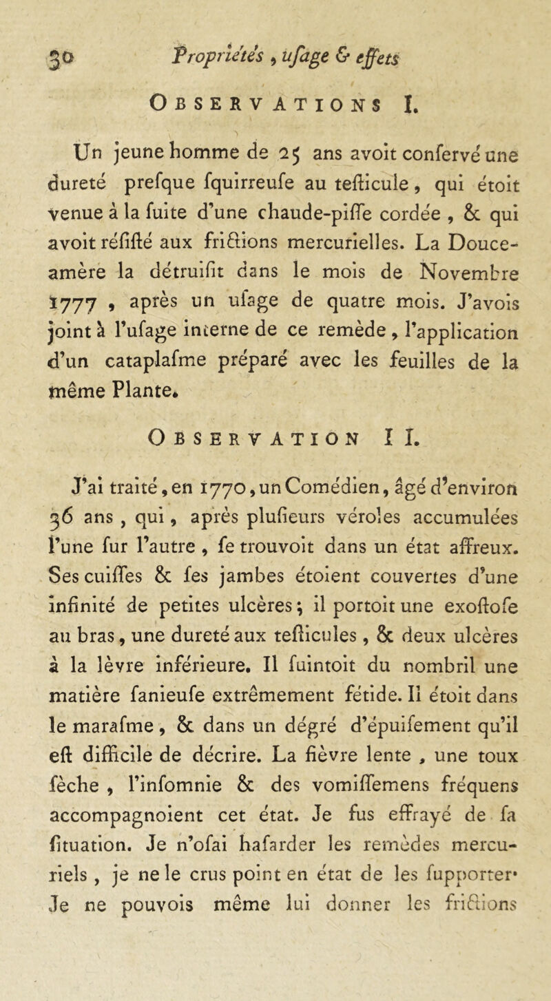 Observations I. Un jeune homme de 25 ans avoit conferve'une dureté prefque fquirreufe au tefticule, qui étoit venue à la fuite d'une chaude-piffe cordée , 8c qui avoit réfifté aux frictions mercurielles. La Douce- amère la détruifit dans le mois de Novembre Ï777 , après un ufage de quatre mois. J’avois joint à l’ufage interne de ce remède , l’application d’un cataplafme préparé avec les feuilles de la tnême Plante» Observation IL J’ai traité, en 1770, un Comédien, âgé d’environ 36 ans , qui, après plufieurs véroles accumulées l’une fur l’autre , fe trouvoit dans un état affreux. Ses cuiffes 8c fes jambes étoient couvertes d’une infinité de petites ulcères ; il portoit une exoffofe au bras, une dureté aux tefticules, 8c deux ulcères à la lèvre inférieure. Il fuintoit du nombril une matière fanieufe extrêmement fétide. Il étoit dans le marafme , 8c. dans un dégré d’épuifement qu’il eft difficile de décrire. La fièvre lente , une toux fèche , l’infomnie 8c des vomiffemens fréquens accompagnoient cet état. Je fus effrayé de fa fituation. Je n’ofai hafarder les remèdes mercu- riels , je ne le crus point en état de les fupporter* Je ne pouvois même lui donner les fri&ions